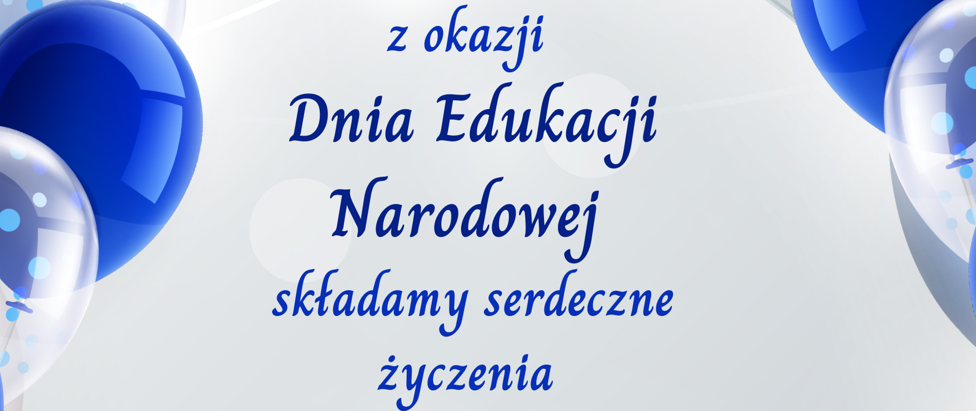 Biało-błękitne tło po prawej i po lewej stronie przezroczysto przezroczyste oraz niebieskie balony unoszące się na jasnoniebieskich wstążkach poniżej balony w kolorze perłowym od góry niebieski granatowy napis Szanowni nauczyciele rodzice uczniowie pracownicy administracji obsługi z okazji Dnia Edukacji Narodowej składamy serdeczne życzenia zdrowia szczęścia radości satysfakcji z wykonywanej pracy pogody ducha i niegasnącego zapału do edukacji pod spodem jasnoniebiesko dyrekcja Państwowej Szkoły muzycznej pierwszego i drugiego stopnia imienia Witolda Lutosławskiego w Nysie Nysie
