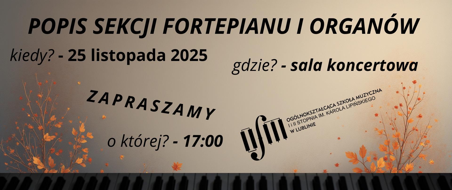 Grafika zapowiada popis sekcji fortepianu i organów, który odbędzie się 25 listopada 2025 r. o godz. 17:00 w sali koncertowej Ogólnokształcącej Szkoły Muzycznej I i II stopnia im. Karola Lipińskiego w Lublinie. Tło plakatu stanowi grafika przedstawiająca jesienne drzewa oraz beżowe niebo. U dołu wstawiono zdjęcie klawiatury fortepianu. Na górze wyśrodkowanym czarnym tekstem napisano nazwę, termin i miejsce wydarzenia. Na środku wstawiono pochylone ku górze czarne logo Ogólnokształcącej Szkoły Muzycznej I i II stopnia im. Karola Lipińskiego w Lublinie.