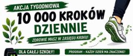 Grafika to plakat informacyjny zachęcający społeczność szkolną do wzięcia udziału w wyzwaniu sportowym. Dominują na nim kolory biały i zielony, a tekst jest napisany w języku polskim.Oto szczegółowy opis poszczególnych sekcji plakatu od góry do dołu:Nagłówek i hasło główneNa samej górze znajduje się duży zielony baner z białym napisem „AKCJA TYGODNIOWA”. Poniżej umieszczono wielki, pogrubiony napis „10 000 KROKÓW DZIENNIE”, pod którym widnieje mniejszy zielony pasek z hasłem: „ZDROWIE MASZ W ZASIĘGU KROKU!”. W prawym górnym rogu widać fragment nogi w sportowym bucie i niebieskich spodniach, która robi krok.Lewa kolumna plakatuDla całej szkoły! – Zielona sekcja z grafiką smartwatcha (opaski sportowej) wskazującego 10 000 kroków. Tekst wyjaśnia, że przez cały tydzień szkoła zbiera kroki, aby udowodnić, że ruch to najlepsza inwestycja w zdrowie.Zasady akcji – Lista z ikonami (but, telefon, karta, aparat, listek), która tłumaczy reguły:Cel to minimum 10 000 kroków dziennie.Kroki mierzy się aplikacją w telefonie, zegarkiem lub opaską.Każdego dnia należy zapisać wynik na specjalnej karcie monitorowania.Codziennie trzeba zrobić zdjęcie swojej karty z wynikami.Liczy się systematyczność, a nie perfekcja.Dlaczego warto? – Lista zalet chodzenia (poprawa kondycji, wsparcie serca, utrzymanie wagi, redukcja stresu, kształtowanie nawyków). Obok znajduje się rysunek przedstawiający pięcioro uśmiechniętych nastolatków oraz dymek z napisem: „Mały krok dla Ciebie – wielki krok dla zdrowia!”.