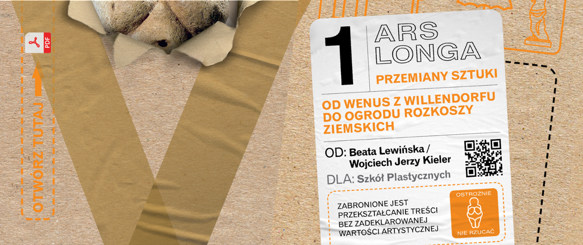 Grafika przedstawia okładkę podręcznika do historii sztuki. Tło stanowi szary papier. Po lewej stronie od góry znajduje się logotyp PDF - wersja elektroniczna podręcznika. Poniżej znajduje się żółty napis w ramce zbudowanej z przerywanej linii "otwórz tutaj". Następnie po lewej stronie znajduje się kompozycja w kształcie litery V wykonanej również z szarego papieru w ciemnym odzieniu. W górnej części litery grafika stwarza wrażenie, że jest częściowo oderwana. w tym miejscu wyłania się zarys twarzy narysowanej postaci. Po prawej stronie grafiki znajdują się na białym prostokącie lekko pochylonym w lewą stronę napisy: nr 1 Ars Longa przemiany sztuki. Poniżej kolejny napis: Od wenus z Willendorfu do Ogrodu Rozkoszy Ziemskich. Poniżej autorzy podręcznika: Beata Lewińska i Wojciech Jerzy Kieler. Następnie informacja: dla szkół plastycznych oraz informacja: zabronione jest przekształcanie treści bez zadeklarowanej wartości artystycznej. Na grafice po lewej stronie na dole znajduje się kod Qr oraz w żółtym kwadracie znak graficzny przedstawiający Wenus z Willendorfu i napis: ostrożnie nie rzucać. 
