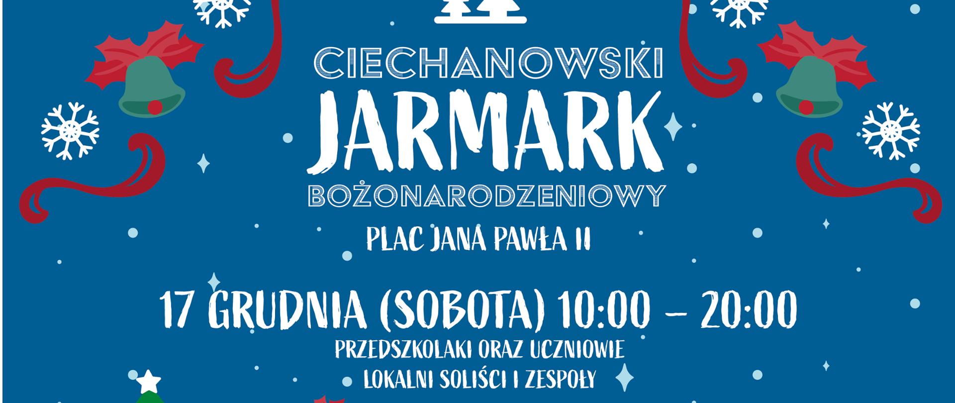 Na niebieskim tle u góry białe 2 choinki poniżej napis Ciechanowski Jarmark Bożonarodzeniowy poniżej miejsce i daty imprezy. Plac Jana Pawła II. Data 17 grudnia sobota 10:00-20:00. Przedszkolaki oraz uczniowie lokalni soliści i zespoły.. Poniżej godz. 18:00 koncert kolęd Sound'N''Grace.
Poniżej data 18 grudnia niedziela godz. 10:00-18:00 oraz opis atrakcji. Na dole czerwonymi literami napis 12:00 Tradycyjna miejska wigilia. W stopce loga patronów honorowych: Samorząd mazowiecki, miasto Ciechanów, Ciechanowski ośrodek edukacji kulturalnej, Mosir, PUK oraz szkółka Szmit. W tle po lewo widać zieloną choinkę i żółte ozdoby. Pod nią kolorowe paczki z prezentami. Szopka i dzieci. Po prawo bałwan i Karmniki dla ptaków. W oddali widać niebieskie choinki, bloki oraz wieżę ciśnień.
