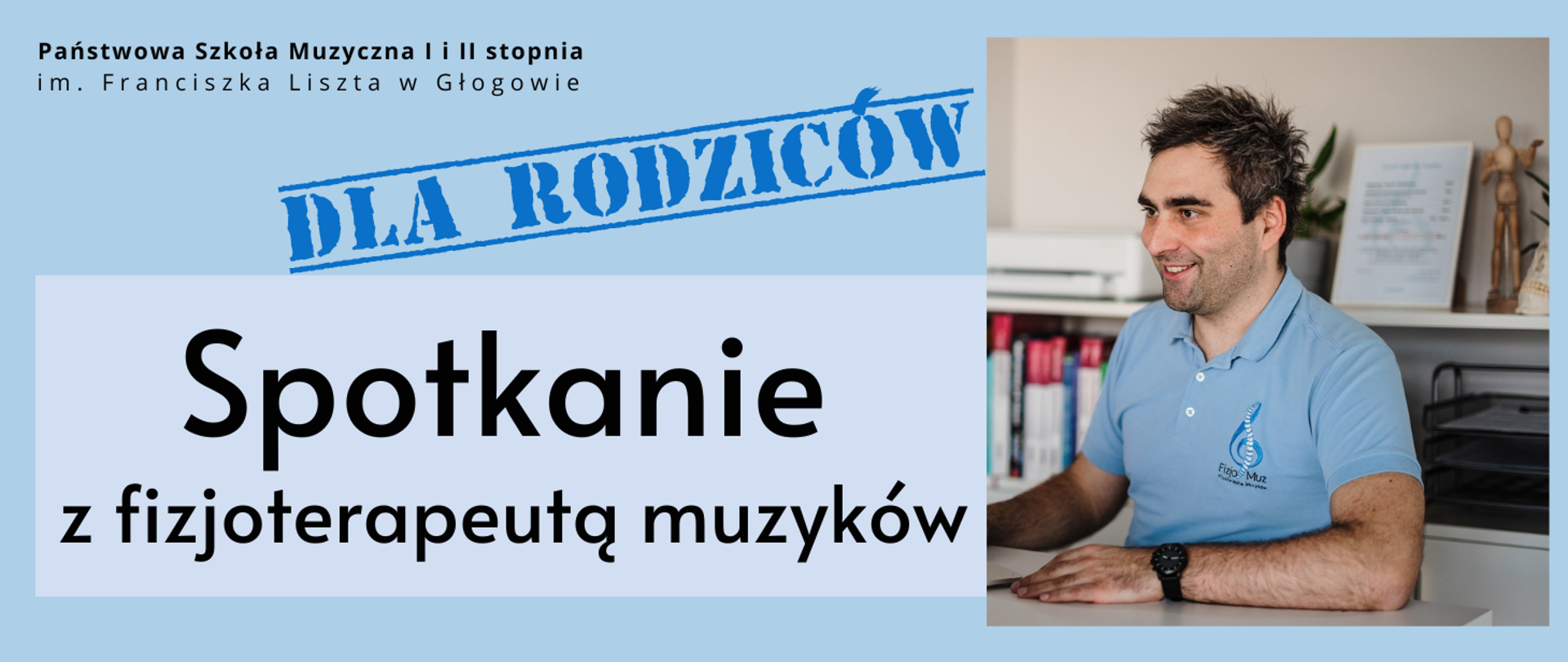 Grafika w orientacji poziomej. Tło jasnoniebieskie. W górnej części po lewej stronie znajduje się nazwa organizatora: „Państwowa Szkoła Muzyczna I i II stopnia im. Franciszka Liszta w Głogowie”. Centralnie widnieje duży czarny napis: „Spotkanie z fizjoterapeutą muzyków”, a nad nim niebieski stempel z napisem „Dla rodziców”. Po prawej stronie umieszczono zdjęcie fizjoterapeuty siedzącego przy biurku, ubranego w jasnoniebieską koszulkę z logo Fizjo-Muz. W tle widać półkę z książkami, dokumenty i figurę anatomiczną.