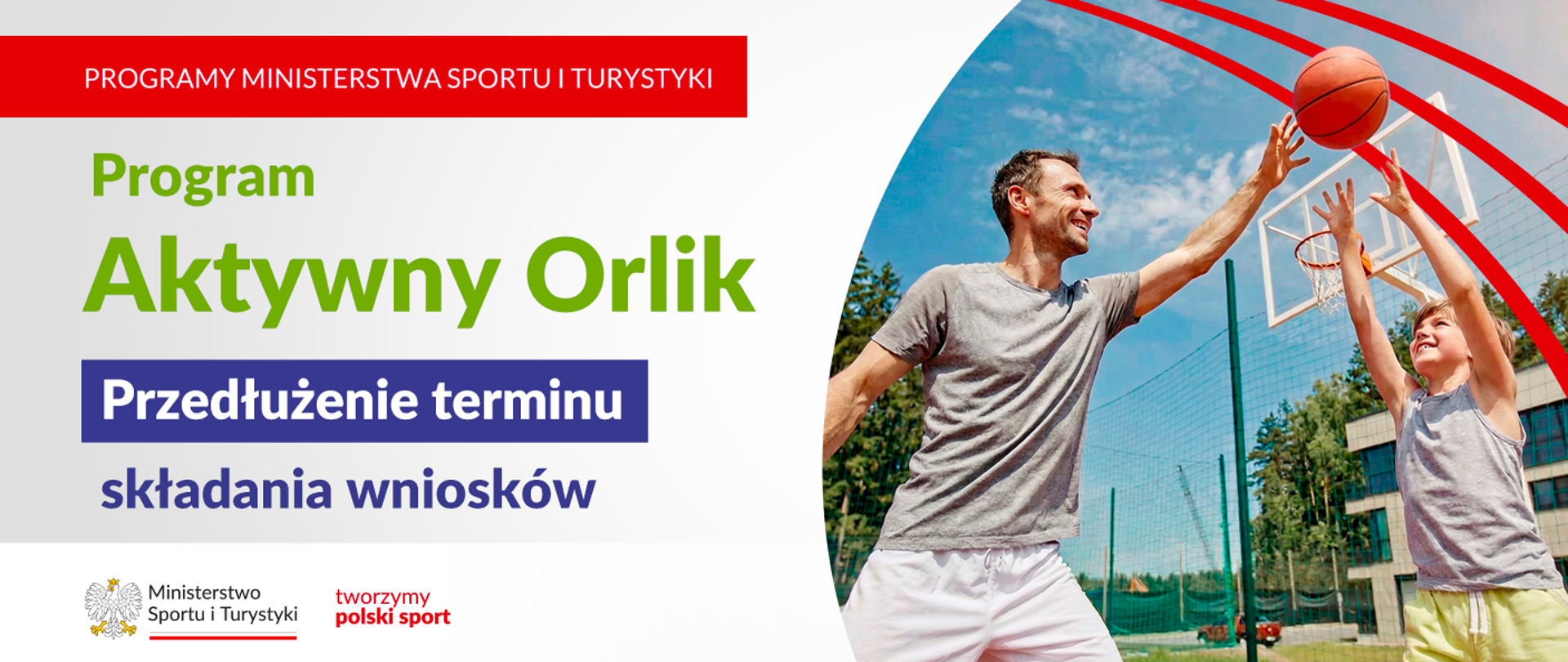 Grafika. Z lewej strony napisy jeden pod drugim: (1) na czerwonym pasku białymi wielkimi literami: "PROGRAMY MINISTERSTWA SPORTU I TURYSTYKI"; (2) na jasnym tle zielonymi literami: "Program Aktywny Orlik"; (3) na granatowym tle białymi literami: "Przedłużenie terminu"; (4) na jasnym tle granatowymi literami "składania wniosków". Na dole na białym pasku logotyp MSiT i czerwony napis "tworzymy polski sport". Z prawej strony zdjęcie przedstawiające dorosłego mężczyznę i chłopca grafących w koszykówkę.