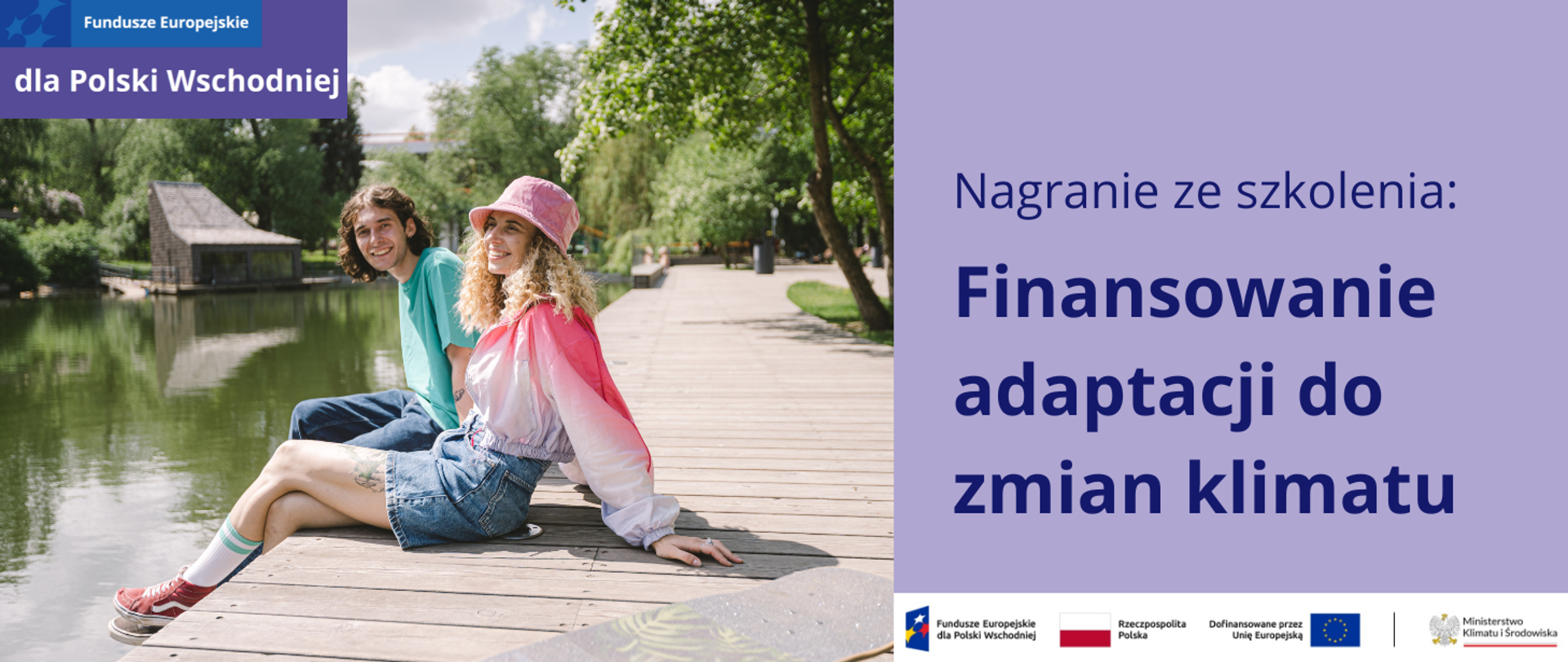Zdjęcie przedstawia parę młodych, uśmiechniętych ludzi, siedzących obok siebie na drewnianym pomoście nad stawem w miejskim parku. Jest letni, słoneczny dzień. W tle widać liściaste drzewa, a po drugiej stronie stawu niski, przeszklony budynek. Kobieta ma kręcone włosy blond, różowy kapelusz, różowo-białą bluzkę z długim rękawem i dżinsową spódniczkę mini. Mężczyzna patrzy w stronę obiektywu. Ubrany jest w turkusowy T-shirt i długie spodnie dżinsowe. Nogi obojga zwisają nad wodą. Obok dziewczyny leży szara deskorolka.
Po lewej stronie zdjęcia jest fioletowa plansza z napisem: Nagranie ze szkolenia: Finansowanie adaptacji do zmian klimatu. Pod planszą jest ciąg znaków: FEPW, barw RP i UE oraz logotyp MKiŚ na białym tle. W lewym górnym rogu jest motyw marki Fundusze Europejskie dla Polski Wschodniej.