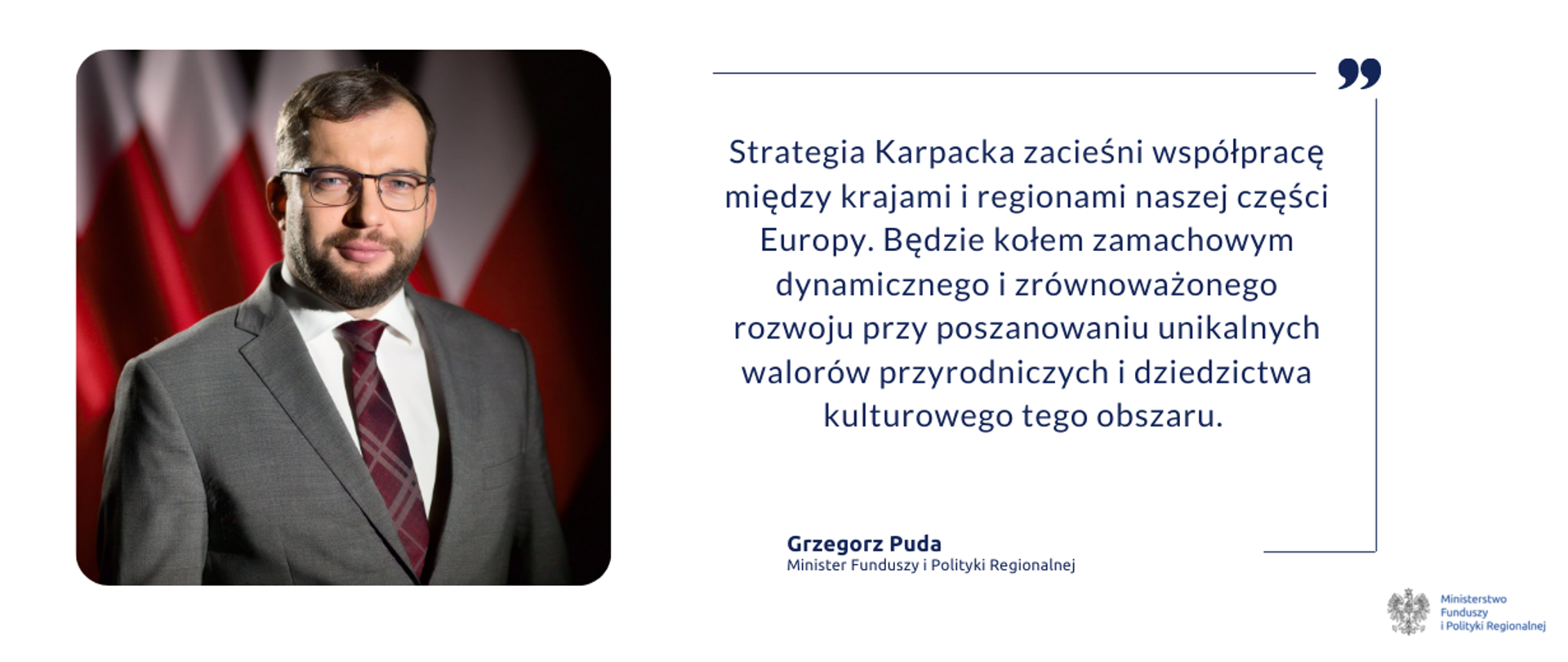Na grafice po lewej stronie zdjęcie portretowe ministra Grzegorza Pudy. Po prawej tekst: "Strategia Karpacka zacieśni współpracę między krajami i regionami naszej części Europy. Będzie kołem zamachowym dynamicznego i zrównoważonego rozwoju przy poszanowaniu unikalnych walorów przyrodniczych i dziedzictwa kulturowego tego obszaru - minister funduszy i polityki regionalnej Grzegorz Puda"