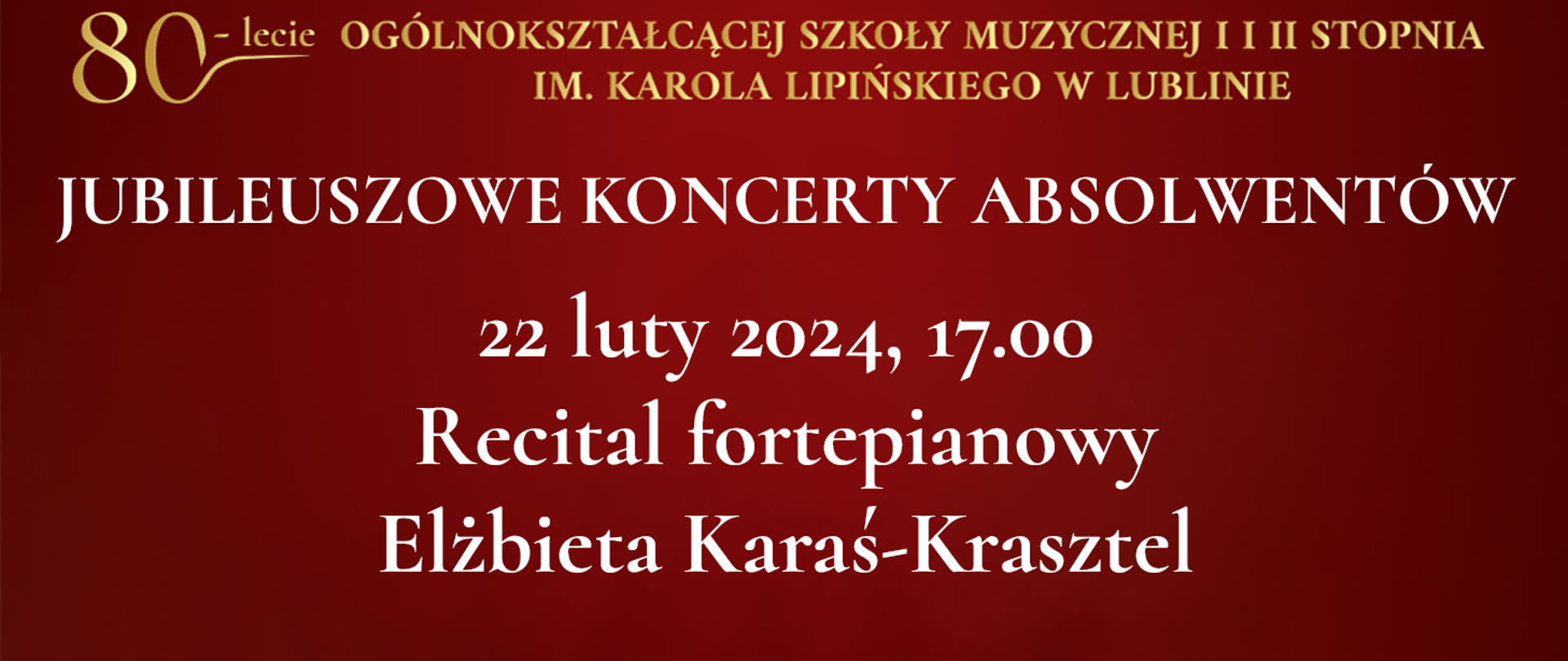 Na bordowo czerwonym tle widnieje tekst napisany złotym kolorem: 80 lecie Ogólnokształcącej Szkoły Muzycznej I i II stopnia im. Karola Lipińskiego w Lublinie. Poniżej białymi literami napis: JUBILEUSZOWE KONCERTY ABSOLWENTÓW, 22 luty 2024, godz. 17:00 Recital fortepianowy Elżbieta Karaś-Krasztel