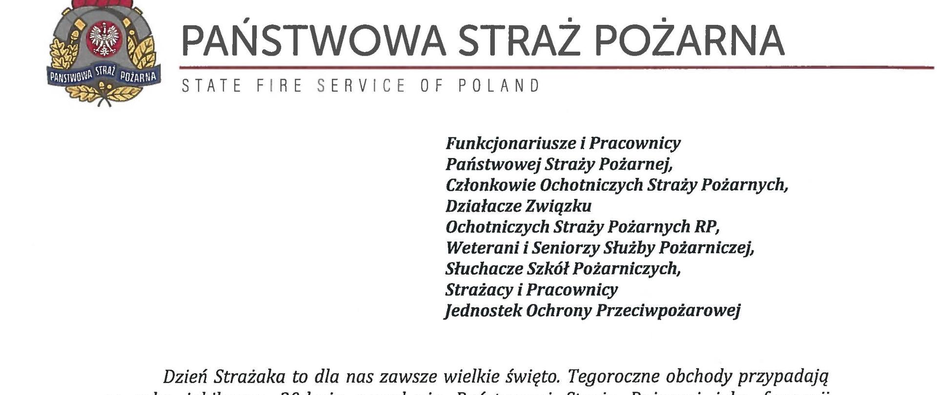 logo Państwowej Straży Pożarnej obok napis Państwowa Straż Pożarna i State Fire Service of Poland
poniżej tekst:
Funkcjonariusze i Pracownicy Państwowej Straży Pożarnej,
Członkowie Ochotniczych Straży Pożarnych, Działacze Związku
Ochotniczych Straży Pożarnych RP, Weterani i Seniorzy Służby Pożarniczej, Słuchacze Szkól Pożarniczych, Strażacy i Pracownicy Jednostek Ochrony Przeciwpożarowej
Dzień Strażaka to dla nas zawsze wielkie święto. Tegoroczne obchody przypadają w roku jubileuszu 30-lecia powołania Państwowej Straży Pożarnej jako formacji mundurowej, gotowej do prowadzenia działań ratowniczych w czasie pożarów, klęsk żywiołowych oraz likwidacji miejscowych zagrożeń. To szczególna okazja, aby na ręce wszystkich Państwa zaangażowanych w ochronę przeciwpożarową, ratownictwo, ochronę ludności i obronę cywilną skierować serdeczne życzenia wytrwałości w tej niełatwej i jakże wymagającej służbie. Jednocześnie pragniemy podziękować za stalą gotowość do wszelkich wyzwań, jakie stawia przed nami życie.
Szczególnie intensywne były dla nas minione dwa lata. Liczba interwencji wzrosła o sto tysięcy i obecnie waha się w okolicach niemal sześciuset tysięcy rocznie. Podejmujemy głównie działania ratownicze i to w coraz szerszym zakresie. Wcześniej koronawirus, a w tym roku pomoc związana z agresją Rosji na Ukrainę pokazały, jak wszechstronną i uniwersalną służbą ratowniczą jesteśmy. Każdy kolejny roku przynosi nowe zadania, z którymi przychodzi nam się mierzyć. Mimo to stajemy na wysokości zadania i jesteśmy wszędzie tam, gdzie jesteśmy potrzebni. W tym miejscu składamy podziękowania wszystkim, którzy angażują się w te działania, podejmują trud, poświęcają się dla dobra drugiego człowieka.
Minione trzy dekady sprzyjają refleksji, skłaniają do podsumowań i pozwalają po raz kolejny docenić dorobek naszych poprzedników. Jest to solidny fundament dla dalszego rozwoju we wszystkich obszarach bezpieczeństwa. W tym miejscu szczególne podziękowania należą się właśnie naszym poprzednikom, którzy angażowali się w rozwój formacji. Co należy podkreślić, jubileusz ten zbiega się z uchwaleniem ustawy o Ochotniczych Strażach Pożarnych. Musimy pamiętać, że dopiero połączenie dwóch potencjałów ratowniczych - zawodowego i ochotniczego - tworzy trwałą podstawę naszego systemu bezpieczeństwa.
W dniu tego wspaniałego święta pragniemy życzyć wszelkiej pomyślności w wypełnianiu obowiązków zawodowych oraz w życiu osobistym. Niech nasz patron święty Florian wspomaga w codziennych zobowiązaniach i dodaje sil w realizowaniu niełatwej służby na rzecz bliźnich, którzy zostali doświadczeni przez los.
signotariusze:
Zastępca Komendanta Głównego Państwowej Straży Pożarnej nadbryg. Arkadiusz Przybyła
Zastępca Komendanta Głównego Państwowej Straży Pożarnej nadbryg. Adam Konieczny
Zastępca Komendanta Głównego Państwowej Straży Pożarnej nadbryg. Krzysztof Hejduk
Komendant Główny Państwowej Straży Pożarnej nadbryg. Andrzej Bartkowiak