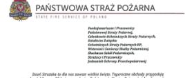 logo Państwowej Straży Pożarnej obok napis Państwowa Straż Pożarna i State Fire Service of Poland
poniżej tekst:
Funkcjonariusze i Pracownicy Państwowej Straży Pożarnej,
Członkowie Ochotniczych Straży Pożarnych, Działacze Związku
Ochotniczych Straży Pożarnych RP, Weterani i Seniorzy Służby Pożarniczej, Słuchacze Szkól Pożarniczych, Strażacy i Pracownicy Jednostek Ochrony Przeciwpożarowej
Dzień Strażaka to dla nas zawsze wielkie święto. Tegoroczne obchody przypadają w roku jubileuszu 30-lecia powołania Państwowej Straży Pożarnej jako formacji mundurowej, gotowej do prowadzenia działań ratowniczych w czasie pożarów, klęsk żywiołowych oraz likwidacji miejscowych zagrożeń. To szczególna okazja, aby na ręce wszystkich Państwa zaangażowanych w ochronę przeciwpożarową, ratownictwo, ochronę ludności i obronę cywilną skierować serdeczne życzenia wytrwałości w tej niełatwej i jakże wymagającej służbie. Jednocześnie pragniemy podziękować za stalą gotowość do wszelkich wyzwań, jakie stawia przed nami życie.
Szczególnie intensywne były dla nas minione dwa lata. Liczba interwencji wzrosła o sto tysięcy i obecnie waha się w okolicach niemal sześciuset tysięcy rocznie. Podejmujemy głównie działania ratownicze i to w coraz szerszym zakresie. Wcześniej koronawirus, a w tym roku pomoc związana z agresją Rosji na Ukrainę pokazały, jak wszechstronną i uniwersalną służbą ratowniczą jesteśmy. Każdy kolejny roku przynosi nowe zadania, z którymi przychodzi nam się mierzyć. Mimo to stajemy na wysokości zadania i jesteśmy wszędzie tam, gdzie jesteśmy potrzebni. W tym miejscu składamy podziękowania wszystkim, którzy angażują się w te działania, podejmują trud, poświęcają się dla dobra drugiego człowieka.
Minione trzy dekady sprzyjają refleksji, skłaniają do podsumowań i pozwalają po raz kolejny docenić dorobek naszych poprzedników. Jest to solidny fundament dla dalszego rozwoju we wszystkich obszarach bezpieczeństwa. W tym miejscu szczególne podziękowania należą się właśnie naszym poprzednikom, którzy angażowali się w rozwój formacji. Co należy podkreślić, jubileusz ten zbiega się z uchwaleniem ustawy o Ochotniczych Strażach Pożarnych. Musimy pamiętać, że dopiero połączenie dwóch potencjałów ratowniczych - zawodowego i ochotniczego - tworzy trwałą podstawę naszego systemu bezpieczeństwa.
W dniu tego wspaniałego święta pragniemy życzyć wszelkiej pomyślności w wypełnianiu obowiązków zawodowych oraz w życiu osobistym. Niech nasz patron święty Florian wspomaga w codziennych zobowiązaniach i dodaje sil w realizowaniu niełatwej służby na rzecz bliźnich, którzy zostali doświadczeni przez los.
signotariusze:
Zastępca Komendanta Głównego Państwowej Straży Pożarnej nadbryg. Arkadiusz Przybyła
Zastępca Komendanta Głównego Państwowej Straży Pożarnej nadbryg. Adam Konieczny
Zastępca Komendanta Głównego Państwowej Straży Pożarnej nadbryg. Krzysztof Hejduk
Komendant Główny Państwowej Straży Pożarnej nadbryg. Andrzej Bartkowiak
