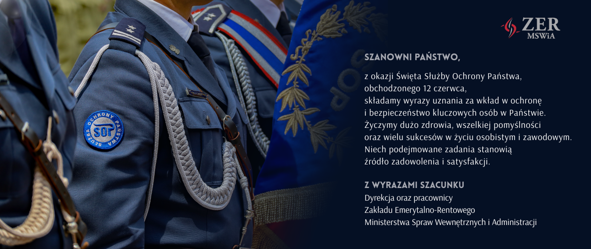 Szanowni Państwo, z okazji święta Służby Ochrony Państwa, obchodzonego 12 czerwca, składamy wyrazy uznania za wkład w ochronę i bezpieczeństwo kluczowych osób w Państwie. Życzymy dużo zdrowia, wszelkiej pomyślności oraz wielu sukcesów w życiu osobistym i zawodowym. Niech podejmowane działania stanowią źródło zadowolenia i satysfakcji. Z wyrazami szacunku Dyrekcja oraz pracownicy Zakładu Emerytalno-Rentowego Ministerstwa Spraw Wewnętrznych i Administracji