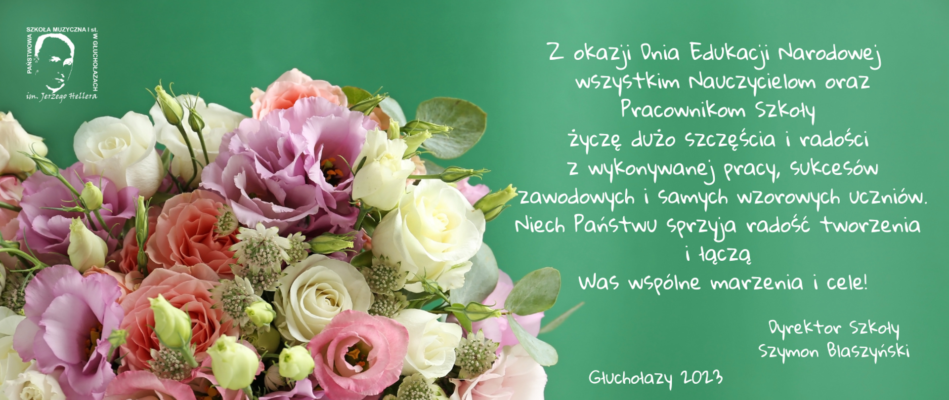 Ciemnozielone tło W lewym górnym rogu logo szkoły muzycznej białe transparentne nazwa szkoły opisane na kwadracie wewnątrz zarys twarzy patrona lewy dolny róg i centralna część wielkiej kolorowy bukiet składający się z róż z zielonymi ozdobami z prawej strony białymi literami tekst z okazji Dnia Edukacji Narodowej wszystkim nauczycielom oraz pracownikom szkoły życzę dużo szczęścia i radości z wykonywanej pracy sukcesów zawodowych i samych wzorowych uczniów niech państwo sprzyja radości tworzenia i łączą was wspólne marzenia i cele dyrektor szkoły Szymon Blaszyński Głuchołazy 2023