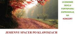 Na bannerze dominuje duże zdjęcie jesiennego lasu, zajmujące górną część kompozycji i przedstawiające leśną drogę pokrytą opadłymi liśćmi, tonącą w ciepłych barwach czerwieni, pomarańczy i złota. Po prawej stronie, na białym tle, umieszczono blok zielonego tekstu zapisany wersalikami: „UCZNIOWIE SEKCJI FORTEPIANU ZAPRASZAJĄ NA”, a poniżej, wyróżniony czerwonym kolorem, wyraz „KONCERT”. Pod zdjęciem, na białej przestrzeni, widnieje tytuł wydarzenia „JESIENNY SPACER PO KLAWISZACH” w dużej, bordowej czcionce.