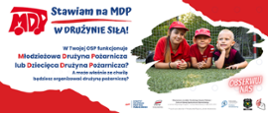 plakat biał oczerwony z trójką dzieci, i tekstem:
Stawiam na MDP! W drużynie siła!
w twojej osp funkcjonuje młodzieżowa drużyna pożarnicza lub dziecięda drużyna pożarnicza?
A może wlasnie za chwilę będizesz organizować drużynę pożarniczą?