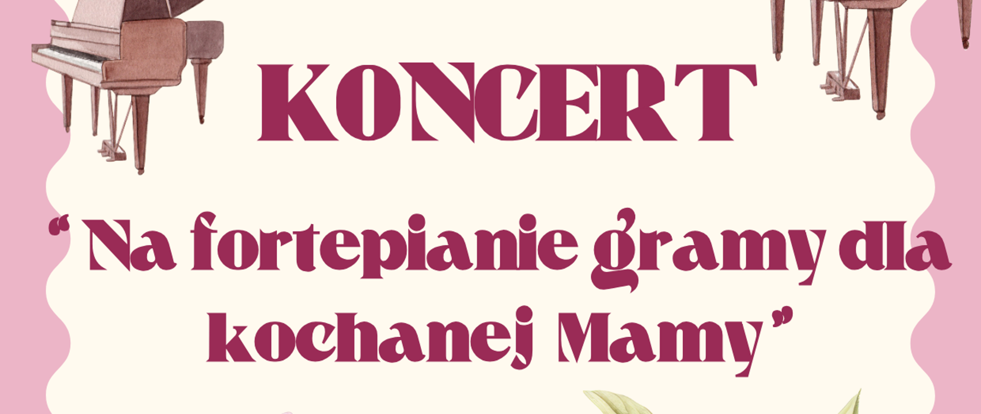 Plakat utrzymany jest w odcieniach różu, z licznymi kwiatowymi zdobieniami w dolnej części, przedstawiającymi duże, różowe piwonie z zielonymi liśćmi. W górnej części plakatu, na jasnoróżowym tle, widnieje logo Państwowej Szkoły Muzycznej I i II st. im. Fryderyka Chopina w Nowym Targu, a obok niego tekst: "Państwowa Szkoła Muzyczna I i II st. im. Fryderyka Chopina w Nowym Targu Sekcja Instrumentów Klawiszowych". Nad nim znajdują się grafiki przedstawiające dwa fortepiany. Centralnym punktem plakatu jest duży, bordowy napis "KONCERT", a pod nim hasło koncertu: "'Na fortepianie gramy dla kochanej Mamy'". Poniżej kwiatowych zdobień, na samym dole plakatu, na tle jasnoróżowej wstęgi, znajduje się data i godzina wydarzenia: "26 MAJA (PONIEDZIAŁEK) 2025 R. GODZ. 16.00" oraz miejsce: "SALA KONCERTOWA". Pod nimi, na zielonej wstędze, umieszczono serdeczne zaproszenie: "Zapraszamy serdecznie !!!".