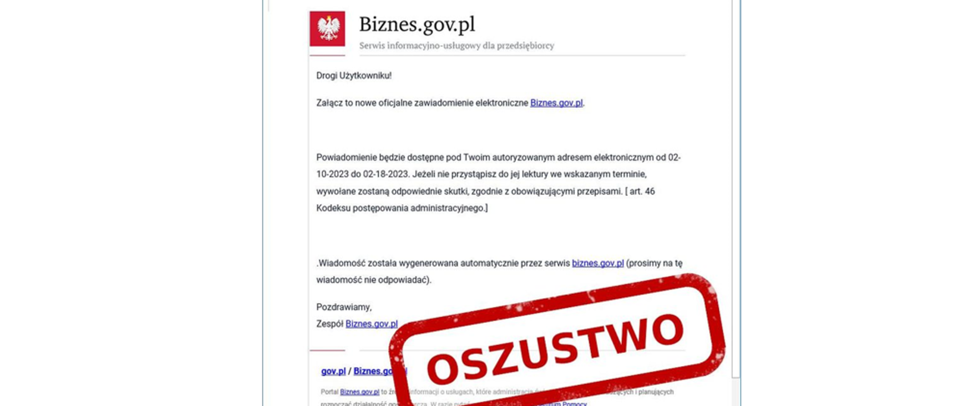 zdjęcie e-maila podszywającego się pod biznes.gov.pl o treści Drogi użytkowniku
Załącz to nowe oficjalne zawiadomienie elektroniczne Biznes.gov.pl
Powiadomienie będzie dostępne na Twoim koncie dostępnym od 02-10-2022 do 02-18-2023
Jeśli nie przystąpisz do jej lektury we wskazanym terminie , wywołane zostaną skutki , zgodnie z obowiązującymi przepisami (Art. 46 Kodeksu postępowania administracyjnego)
wiadomość została wygenerowana automatycznie przez serwis Biznes.gov.pl
