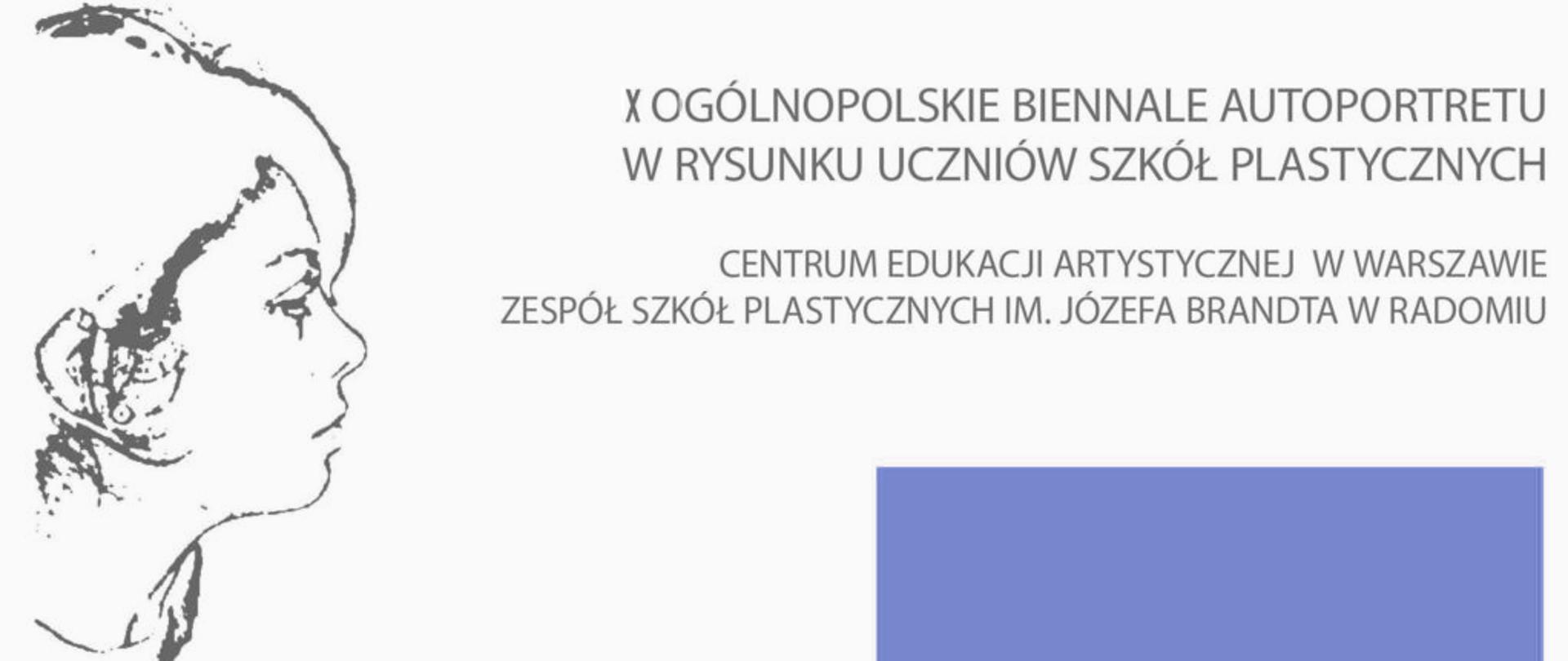 Zdjęcie przedstawia plakat informacyjny dotyczący wydarzenia artystycznego. Na plakacie widnieje tekst:
„X Ogólnopolskie Biennale Autoportretu w Rysunku Uczniów Szkół Plastycznych”
Organizatorzy: Centrum Edukacji Artystycznej w Warszawie oraz Zespół Szkół Plastycznych im. Józefa Brandta w Radomiu.
Kompozycja jest minimalistyczna – dominują jasne tło, proste fonty oraz element graficzny w postaci fragmentu rysunku (po lewej stronie) i niebieskiego prostokąta (po prawej).
