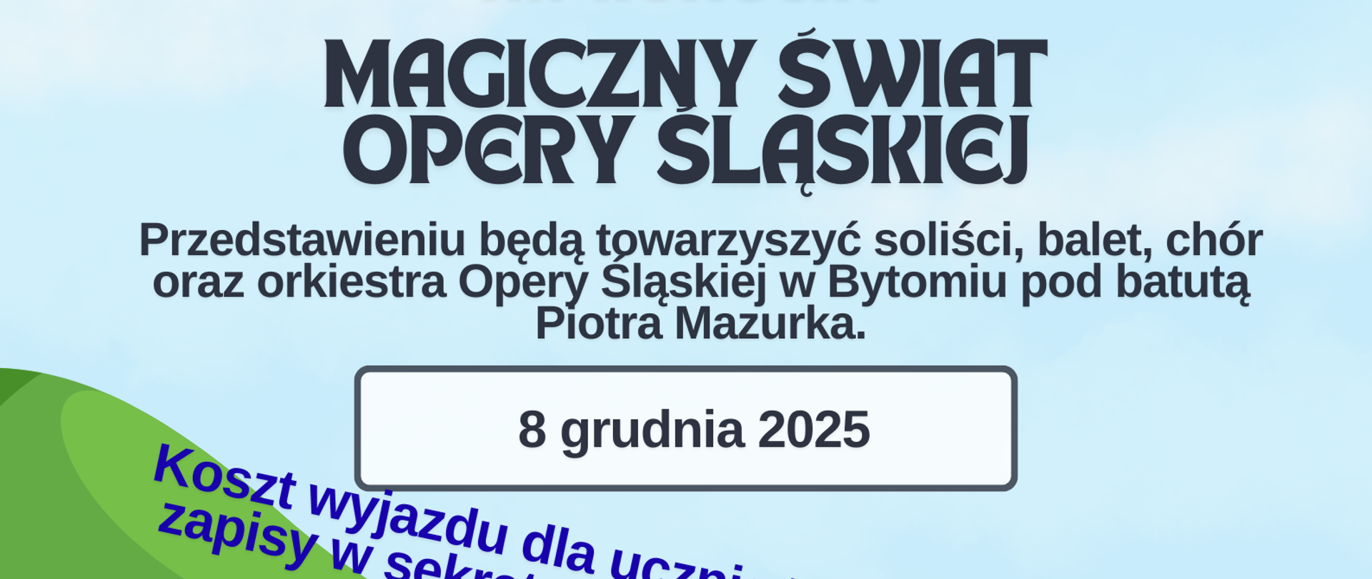 Plakat grafika przedstawiająca żółty szkolny autobus widok z przodu z uśmiechniętymi dziećmi w środku dwie osoby wychylają się poza obrys pojazdu autobus porusza się po czarnym podłożu w tle widać w różnych kolorach zielony góry oraz powyżej niebo w kolorze jasnoniebieskim napisy wycieczka na koncert magiczny świat opery Śląskiej w przedstawieniu będą towarzyszyć soliści balet chór oraz orkiestry opery Śląskiej w Bytomiu pod batutą Piotra mazurka 8 grudnia 2025 koszt wyjazdu dla ucznia 50 zł zapisy w sekretariacie szkoły tylko 30 osób program zbiórka 7 parking GOSiR 10 spektakl operowy zwiedzanie kopalni srebra w Tarnowskich Górach powrót około 18:00