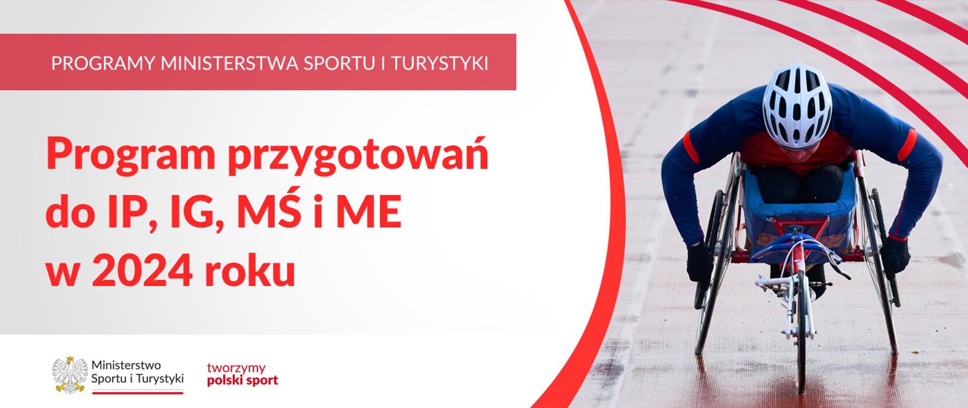 Na samej górze grafiki znajduje się biały napis na czerwonym tle "Programy Ministerstwa Sportu i Turystyki", a poniżej napis "Program przygotowań do IP, IG, MŚ i ME w 2024 roku". Na samym dole znajduje się logotyp Ministerstwa sportu i Turystyki oraz hasło tworzymy polski sport. Po prawej stornie grafiki znajduję zdjęcie osoby niepełnosprawnej jadącej na sportowym wózku inwalidzkim po torze. 