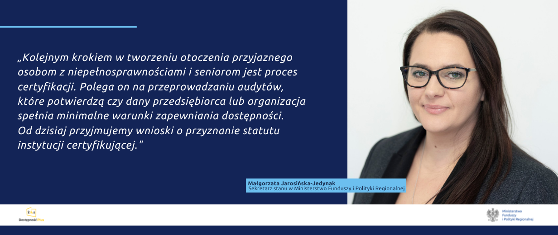 Zdjęcie portretowe wiceminister Małgorzaty Jarosińskiej-Jedynak oraz cytat: Kolejnym krokiem w tworzeniu otoczenia przyjaznego osobom z niepełnosprawnościami i seniorom jest proces certyfikacji. Polega on na przeprowadzaniu audytów, które potwierdzą czy dany przedsiębiorca lub organizacja spełnia minimalne warunki zapewniania dostępności. Od dzisiaj przyjmujemy wnioski o przyznanie statutu instytucji certyfikującej.