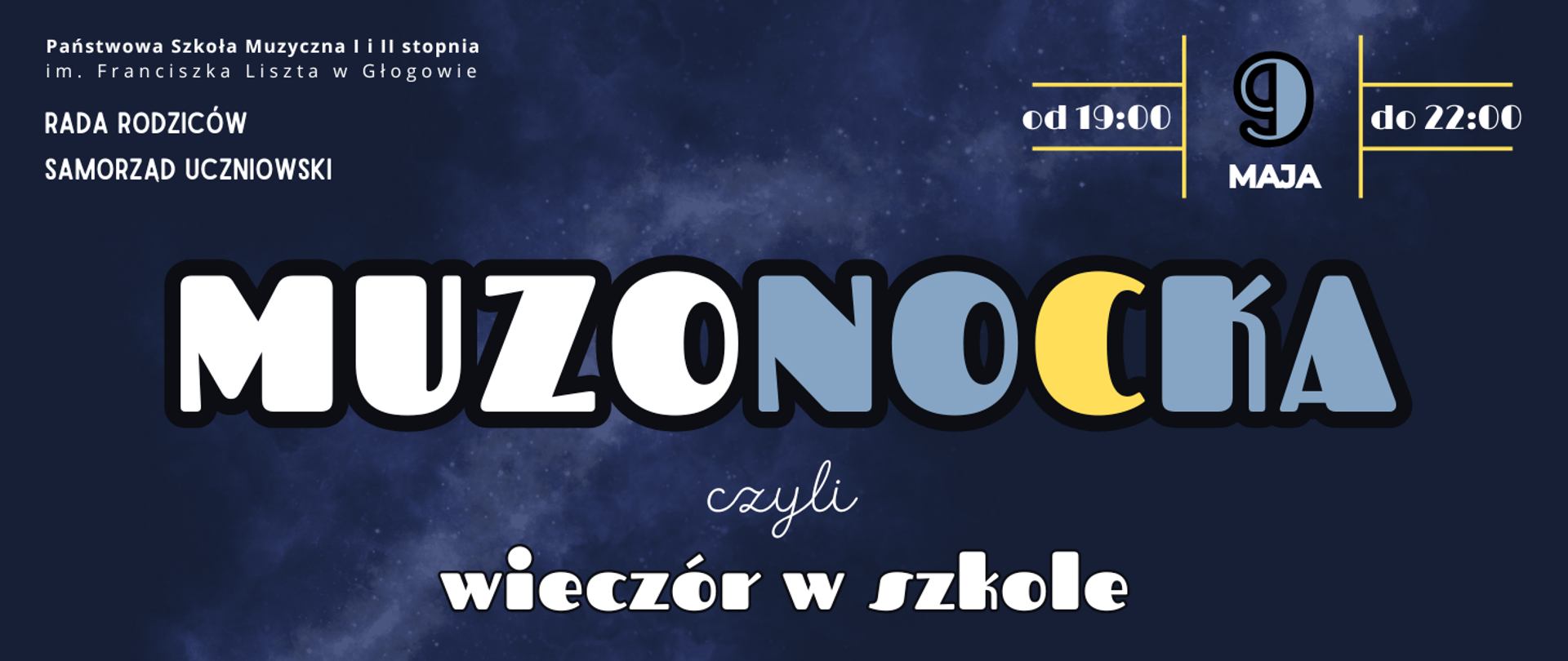 Grafika zawiera tekst: "MUZONOCKA czyli wieczór w szkole" - ułożony w trzech rzędach w środkowej i dolnej części obrazu, różne kroje i wielkości czcionki, litery w kolorze białym, niebieskim i żółtym, z czarnym obramowaniem. W prawym górnym rogu data wydarzenia: "9 maja od 19:00 do 22:00" - tekst rozmieszczony w polach wydzielonych żółtymi liniami pionowymi i poziomymi, litery białe, cyfra daty niebieska. W lewym górnym rogu pełna nazwa szkoły ułożona w dwóch rzędach, w kolejnych dwóch rzędach poniżej: "RADA RODZICÓW SAMORZĄD UCZNIOWSKI". Tło ciemnoniebieskie, pośrodku jaśniejsza smuga przypominająca zdjęcie mgławicy.