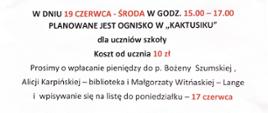 Na białym tle treść ogłoszenia : w dniu 19 czerwca - środa , w godzinach 15.00 - 17.00 planowane jest ognisko w "kaktusiku" dla uczniów szkoły. Koszt od ucznia 10 zł. Prosimy o wpłacanie pieniędzy do p. Bożenny Szumskiej, Alicji Karpińskiej - biblioteka i Małgorzaty Witońskiej - Lange i wpisywanie się na listę do poniedziałku - 17 czerwca.