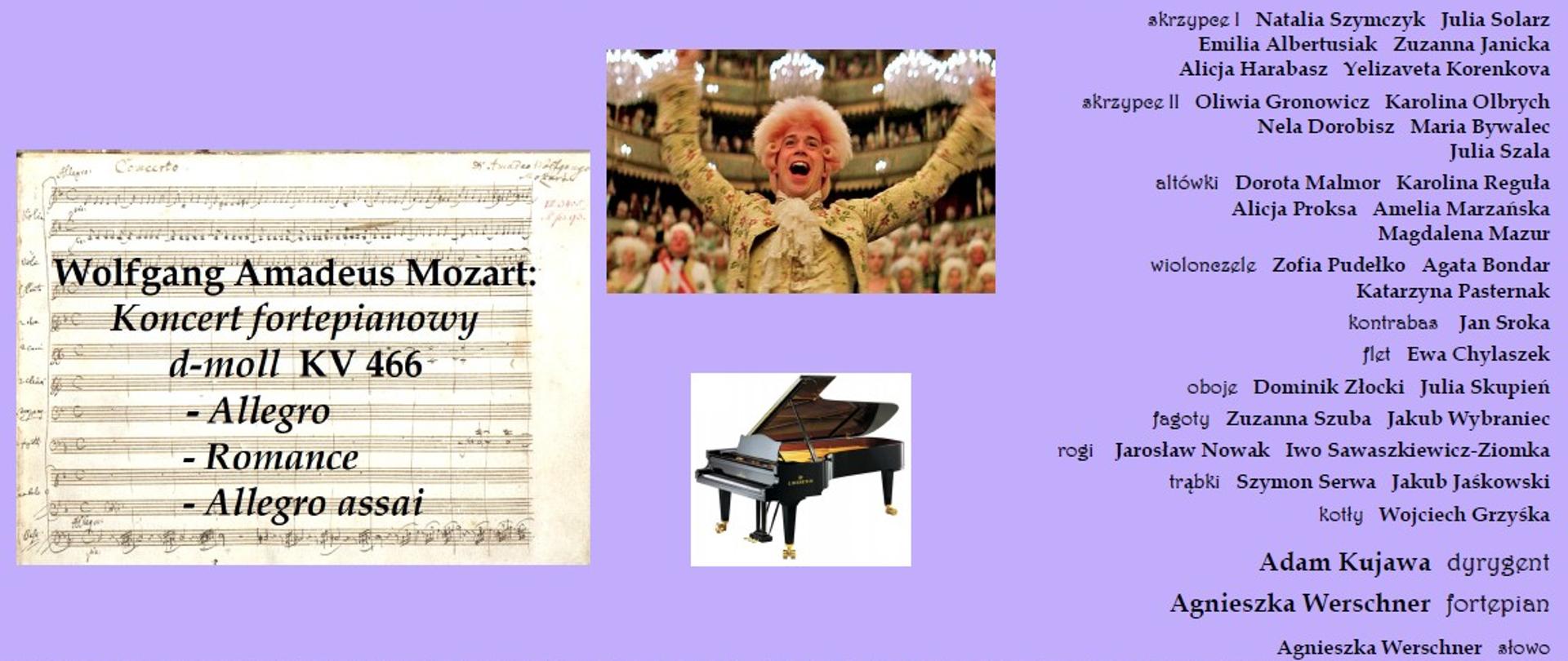 Plakat informacyjny o fioletowym tle, zapraszający na koncert z okazji 270. rocznicy urodzin Wolfganga Amadeusza Mozarta. Na grafice znajdują się zdjęcia partytury, pianina, kadr z filmu „Amadeusz” oraz szczegółowa lista wykonawców.
Szczegóły wydarzenia:
Data: wtorek – 27 stycznia 2026 r.
Godzina: 10:30.
Miejsce: Sala Koncertowa ZPSM w Katowicach (Zespół Państwowych Szkół Muzycznych).
Program koncertu: Wolfgang Amadeus Mozart: Koncert fortepianowy d-moll KV 466
I. Allegro
II. Romance
III. Allegro assai
Wykonawcy:
Dyrygent: Adam Kujawa.
Fortepian: Agnieszka Werschner.
Słowo (prowadzenie): Agnieszka Werschner.
Orkiestra: Zespół instrumentalny składający się z sekcji smyczkowej (skrzypce I i II, altówki, wiolonczele, kontrabas) oraz dętej i perkusyjnej (flet, oboje, fagoty, rogi, trąbki, kotły). Na plakacie wymienione są nazwiska kilkunastu muzyków.
Elementy wizualne:
W górnej części: Fioletowy prostokąt z białym napisem tytułowym.
Po lewej: Zdjęcie rękopisu partytury Mozarta.
W centrum: Zdjęcie uśmiechniętego aktora w barokowej peruce i stroju (Tom Hulce jako Mozart) oraz grafika czarnego fortepianu.
Na dole: Zdjęcie klawiatury pianina, na którą nałożone są fioletowe bloki z datą i godziną.