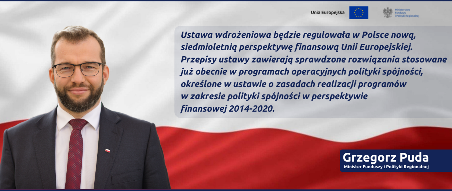 Zdjęcie portretowe ministra Grzegorza Pudy na tle flagi Polski, z lewej strony cytat: Ustawa wdrożeniowa będzie regulowała w Polsce nową, siedmioletnią perspektywę finansową Unii Europejskiej. Przepisy ustawy zawierają sprawdzone rozwiązania stosowane już obecnie w programach operacyjnych polityki spójności. W prawym górnym rogu logotyp Ministerstw Funduszy i Polityki Regionalnej oraz flaga Unii Europejskiej