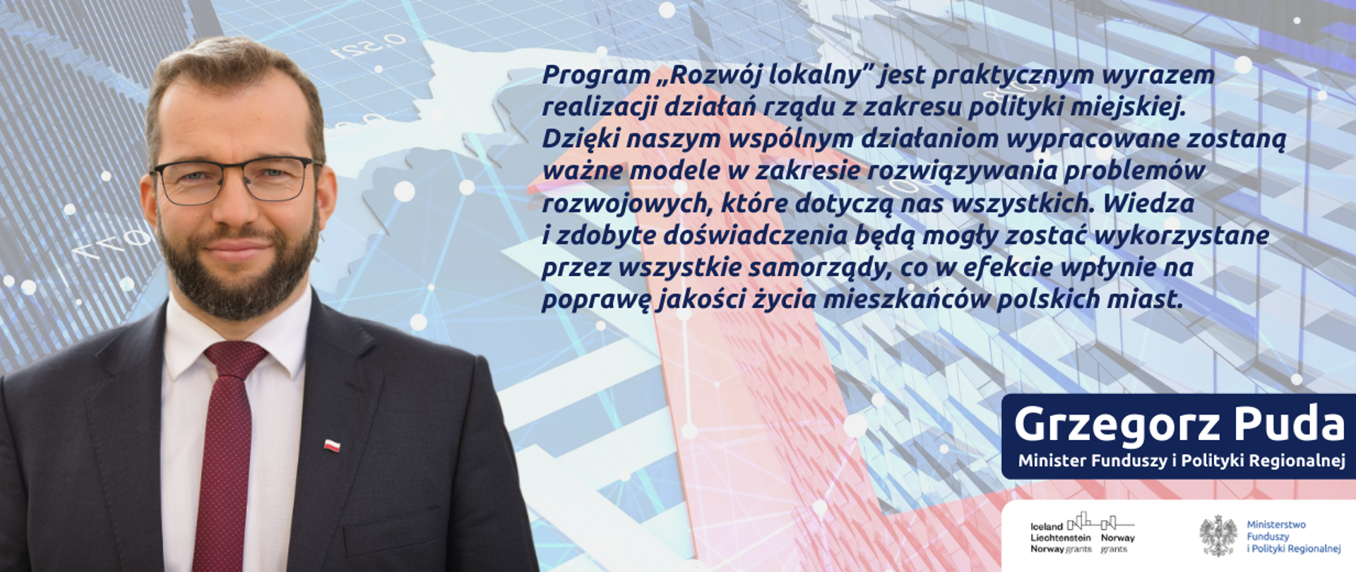 Zdjęcie portretowe ministra Grzegorza Pudy, obok cytat: Naszym celem jest wspieranie małych i średnich miast. Chcemy, aby rozwijały się równomiernie we wszystkich aspektach: społecznym, gospodarczym i instytucjonalnym. Zwycięskie projekty mają stać się rzeczywistą siłą napędową dla miast, podnieść jakość życia wszystkich mieszkańców, odpowiedzieć na ich potrzeby oraz wesprzeć lokalną administrację. Na dole logo Funduszy Norweskich i MFiPR.