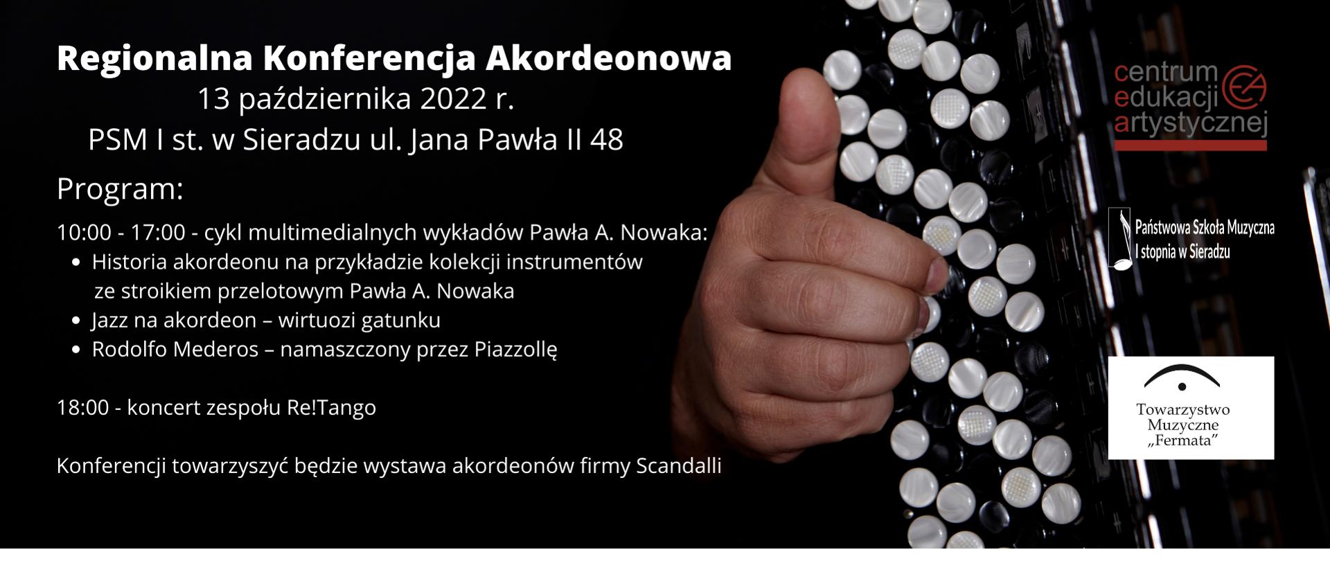 Na czarnym tle białymi literami od lewego górnego rogu treść: Regionalna Konferencja Akordeonowa, poniżej 13 października 2022 r., poniżej PSM I st. w Sieradzu, poniżej Program:, poniżej 10:00 – 17:00 – cykl multimedialnych wykładów Pawła A. Nowaka, poniżej „Historia akordeonu na przykładzie kolekcji instrumentów ze stroikiem przelotowym Pawła A. Nowaka”, poniżej „Jazz na akordeon – wirtuozi gatunku”, poniżej „Rodolfo Mederos – namaszczony przez Piazzollę”, poniżej 18:00 – koncert Cuarteto Re!Tango, poniżej Konferencji towarzyszyć będzie wystawa akordeonów firmy Scandalli. Po lewej stronie plakatu zdjęcie akordeonu guzikowego z dłonią akordeonisty. W prawym górnym rogu logo CEA, poniżej logo PSM I st. w Sieradzu, poniżej logo Towarzystwa Muzycznego Fermata.