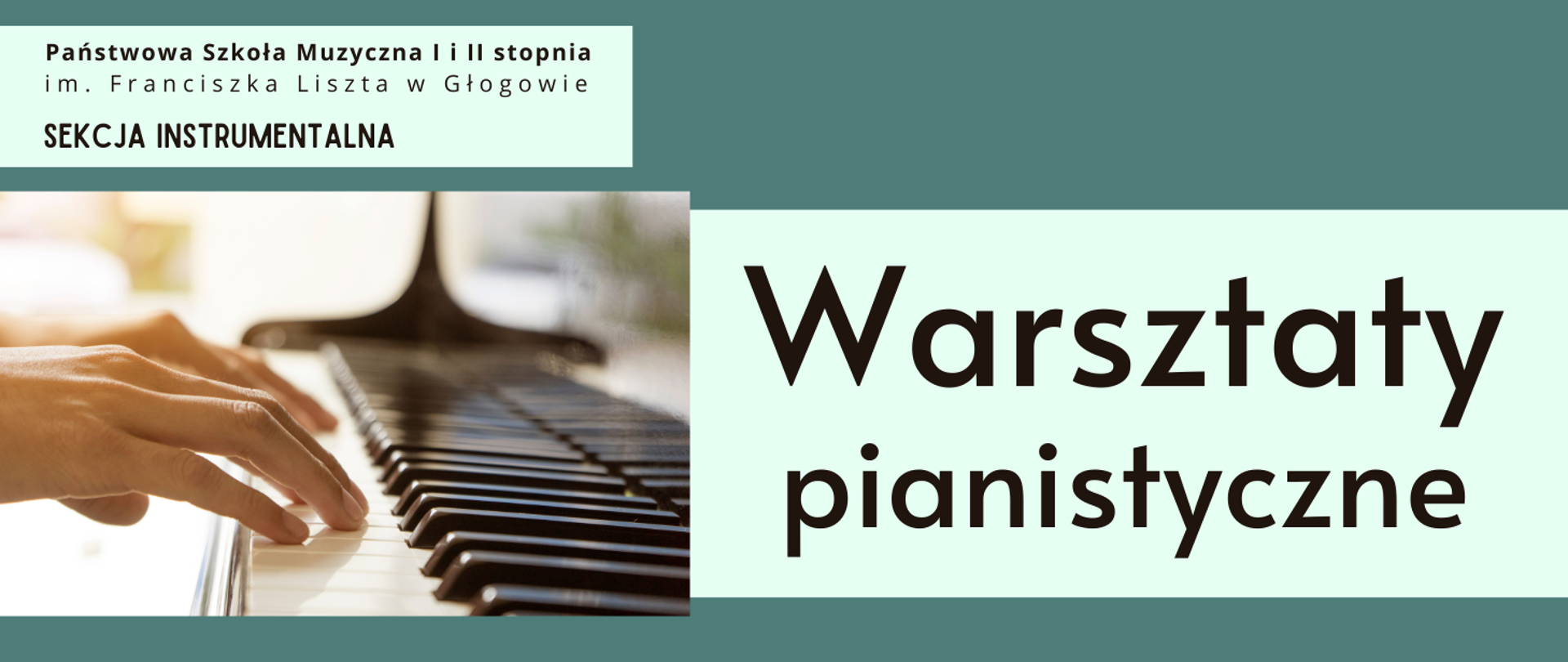W lewym górnym rogu pełna nazwa szkoły - napis ułożony w dwóch rzędach. Poniżej tekst: "SEKCJA INSTRUMENTALNA". W lewej części prostokątne zdjęcie klawiatury fortepianu, na niej widoczne dłonie osoby grającej. Tło zdjęcia rozmyte, jasne. W prawej części duży napis: "Warsztaty pianistyczne", w dwóch rzędach. Wszystkie napisy czarne, umieszczone na prostokątnych polach w kolorze jasnozielonym. Tło grafiki ciemnozielone.