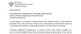 Orzeł w koronie i napis Minister Spraw Wewnętrznych i Administracji
poniżej tekst.
Mariusz Kamiński
Funkcjonariuszki i Funkcjonariusze Państwowej Straży Pożarnej, Druhny i Druhowie Ochotniczych Straży Pożarnych,
Pracownicy Cywilni PSP,
4 maja każdego roku obchodzimy Międzynarodowy Dzień Strażaka. Patronem tego wydarzenia jest święty Florian, który oddał życie ratując innych. Jesteście godnymi kontynuatorami jego misji
– zawsze gotowi do działania, do najwyższego poświęcenia. Serdecznie Wam za to dziękuję.
O Waszym wyjątkowym zaangażowaniu w niesienie pomocy innym słyszymy każdego dnia. Jest ono widoczne szczególnie teraz, kiedy za naszą wschodnią granicą trwa wojna. W tym trudnym czasie dla Ukrainy Krajowe Centrum Koordynacji Ratownictwa KG PSP stało się koordynatorem dla straży pożarnych z całego świata, które przekazują sprzęt pożarniczy ukraińskim strażakom. Od czasu wybuchu wojny za naszą wschodnią granicą koordynujecie również pomoc udzielaną uchodźcom z Ukrainy na dworcach kolejowych i autobusowych we wszystkich miastach wojewódzkich w Polsce. Bez wytężonej pracy strażaków nie byłoby możliwe także sprawne funkcjonowanie punktów recepcyjnych. Te wszystkie działania to nie tylko Wasza codzienna praca, ale i wspaniałe świadectwo solidarności z obywatelami Ukrainy.
Międzynarodowy Dzień Strażaka to okazja nie tylko do podziękowań, ale także podkreślenia roli Waszej służby w funkcjonowaniu państwa. Zapewniam, że zarówno Państwowa Straż Pożarna, jak i Ochotnicze Straże Pożarne zawsze mogą liczyć na wsparcie ze strony MSWiA. Warto przypomnieć o zmianach, które wprowadziliśmy w ramach Ustawy o Ochotniczych Strażach Pożarnych, o co od dawna zabiegało środowisko OSP. Najważniejszą z nich jest coroczne waloryzowanie świadczenia ratowniczego będącego dodatkiem do emerytury. Wydanych zostało już ponad 30 tys. decyzji o przyznaniu tego dodatku emerytowanym strażakom OSP. Ponadto Państwowa Straż Pożarna została ujęta w nowym programie modernizacji służb mundurowych na lata 2022-2025. To przykłady działań, dzięki którym możemy dodatkowo wesprzeć Waszą codzienną, niezwykle wymagającą służbę.
Wszystkim Funkcjonariuszkom i Funkcjonariuszom PSP, Druhnom i Druhom OSP oraz Pracownikom Cywilnym PSP z okazji Waszego święta składam życzenia wszelkiej pomyślności oraz wielu sukcesów zarówno w życiu prywatnym, jak i zawodowym. Serdecznie dziękuję za dotychczasowe działania podejmowane na rzecz zapewnienia bezpieczeństwa obywatelom. Niech Wasza służba będzie zawsze źródłem satysfakcji oraz społecznego uznania.
Z wyrazami szacunku
Mariusz Kamiński
Minister Spraw Wewnętrznych i Administracji
i podpis
