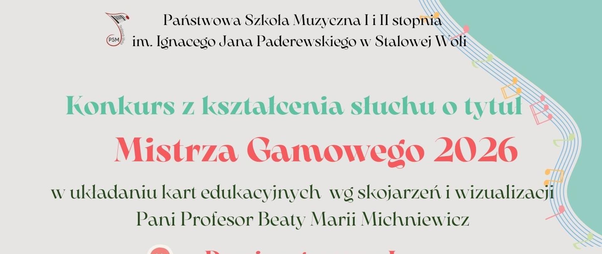 Plakat ma pionowy układ i jasne, pastelowe tło w odcieniu bardzo jasnej szarości z elementami miętowej zieleni. Kompozycja jest lekka, muzyczna, z dekoracyjnymi nutami i falującymi pięcioliniami. U góry, centralnie, znajduje się nazwa szkoły: Państwowa Szkoła Muzyczna I i II stopnia im. Ignacego Jana Paderewskiego w Stalowej Woli. Po lewej stronie widoczny jest mały, okrągły znak graficzny z napisem PSM i stylizowaną nutą. Poniżej, dużą miętową czcionką, widnieje napis: Konkurs z kształcenia słuchu o tytuł. Jeszcze większym, wyraźnym, koralowo-czerwonym krojem pisma zapisano tytuł: Mistrza Gamowego 2026. Pod tytułem znajduje się doprecyzowanie celu konkursu: w układaniu kart edukacyjnych wg skojarzeń i wizualizacji Beaty Marii Michniewicz. Niżej wymieniono dwie kategorie konkursowe, każda poprzedzona małą, okrągłą ikoną ze strzałkami: Domino gamowe I – klasy I–III c.6 oraz klasy I–II c.4 oraz Domino gamowe II – klasy IV–V c.6 oraz klasy III c.4. W środkowej części plakatu znajduje się nagłówek: Konkurs przebiega w dwóch etapach. Następnie podano: I etap – klasowy do 13 marca 2026, II etap – szkolny, 27 marca 2026 (piątek) Sala Kameralna. Niżej zamieszczono harmonogram: klasa I c.6 oraz I c.4 – godz. 13.00, klasa II i III c.6 oraz II c.4 – godz. 13.30, klasa IV i V c.6 oraz III c.4 – godz. 14.00. W dolnej części widnieje duży napis: Powodzenia wszystkim. W prawym górnym rogu znajduje się miętowe pole z falującą pięciolinią i kolorowymi nutami, wzdłuż dolnej lewej krawędzi biegnie falująca pięciolinia z małymi, kolorowymi nutkami, w prawej dolnej części widoczna jest spiralnie ułożona klawiatura fortepianu, a na jej tle stylizowane karty edukacyjne ułożone jak domino z literami C, h, d, B oraz symbole nut i klucza wiolinowego. Całość utrzymana jest w pastelowej, przyjaznej kolorystyce z wyraźnym podziałem informacji i czytelną hierarchią tekstu.