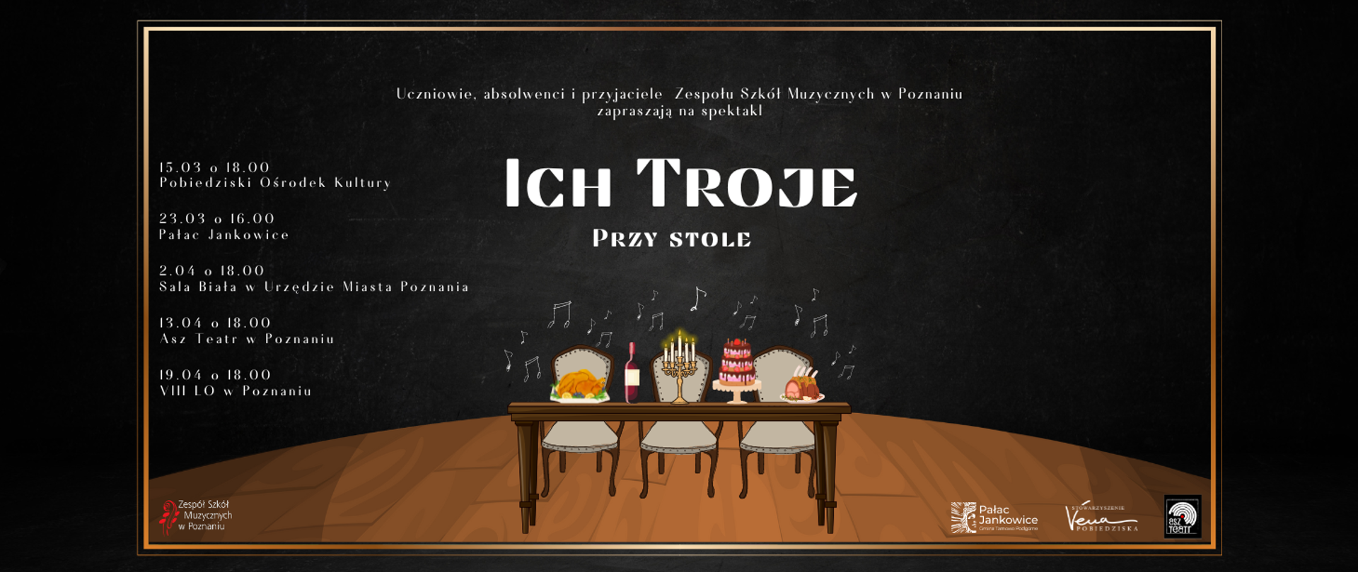 Plakat na czarnym tle z rysunkiem stołu i tzrech krzeseł. Tekst: Uczniowie, absolwenci i przyjaciele Zespołu Szkół Muzycznych w Poznaniu zapraszają na spektakl ICH TROJE PRZY STOLE. 15.03 o godz. 18:00 Pobiedziski Ośrodek Kultury, 23.03 godz. 16:00 Pałac Jankowice. 2.04 godz. 18:00 Sala Biała Urzędu Miasta Poznania, 13.04 godz. 18:00 ASZ Teatr w Poznaniu, 19.04 godz. 18:00 VIII Lo w Poznaniu