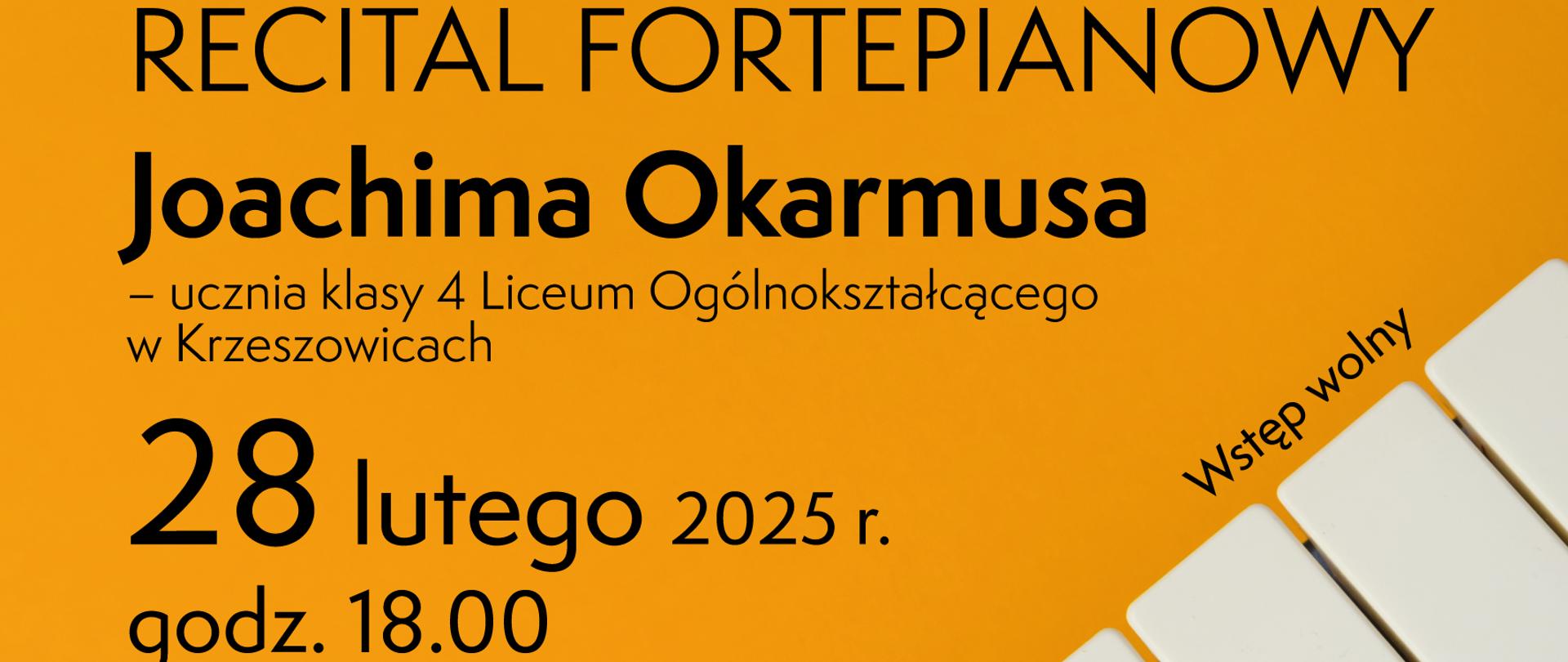 Plakat, na dole po prawej stronie zdjęcie klawiatury, na górze logotypy Liceum w Krzeszowicach i PSM I st. w Krzeszowicach. Od góry napis: Dyrektor Liceum Ogólnokształcącego im. T. Kościuszki w Krzeszowicach wraz ze społecznością szkolną oraz Dyrektor Państwowej Szkoły Muzycznej I stopnia im. Z. Noskowskiego w Krzeszowicach serdecznie zapraszają na RECITAL FORTEPIANOWY Joachima Okarmusa - ucznia klasy 4 Liceum Ogólnokształcącego w Krzeszowicach 28 lutego 2025 r. godz. 18.00 SZKOŁA MUZYCZNA ul. Ogrodowa 7 W programie znajdą się utwory Fryderyka Chopina w rocznicę Jego urodzin. Wstęp wolny. PATRONAT HONOROWY NAD WYDARZENIEM OBJĘLI: Dorota Marek Poseł na Sejm RP, Poseł Adamczyk MAŁOPOLSKA, Łukasz Smółka Marszałek Województwa Małopolskiego, Powiat Krakowski Starosta Krakowski Elżbieta Burtan, Wacław Gregorczyk Burmistrz Gminy Krzeszowice