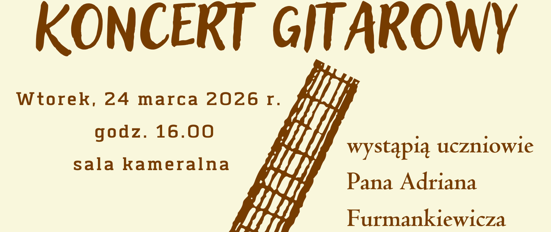 Plakat informuje o nadchodzącym wydarzeniu muzycznym w estetycznej, ciepłej oprawie. Oto jego krótki opis: Plakat zaprasza na Koncert Gitarowy (opisany również jako „Popis gitarzystów”), podczas którego wystąpią uczniowie pana Adriana Furmankiewicza ze Szkoły Muzycznej w Raciechowicach. Data: Wtorek, 24 marca 2026 r. Godzina: 16:00. Miejsce: Sala kameralna. Występujący: Emilia Komperda, Sebastian Nawara, Nikola Para, Sandra Szczypta, Antonina Skoczeń oraz Igor Wciślak. Grafika: Centralnym punktem jest szkicowana, brązowa gitara akustyczna. Dolną krawędź zdobią akwarelowe kwiaty w odcieniach czerwieni i różu, co nadaje całości subtelny, wiosenny charakter. Kolorystyka: Tło ma ciepły, kremowy odcień (ecru), a czcionki utrzymane są w ciemnym brązie, co tworzy spójną i czytelną kompozycję. Układ: Tekst jest wyśrodkowany i rozmieszczony wokół grafiki instrumentu, z wyraźnym nagłówkiem oraz zaproszeniem na dole: „Zapraszamy serdecznie!”.
