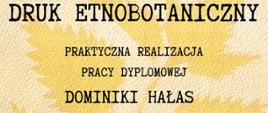 Plakat informujący o pracy dyplomowej Dominiki Hałas. Tło plakatu ma beżowy kolor . po środku są liście o żółtawym kolorze. Od góry czarny napis, tytuł pracy Druk Etnobotaniczny, oraz informacje o pracy dyplomowej. Na dole jest logo Studium.