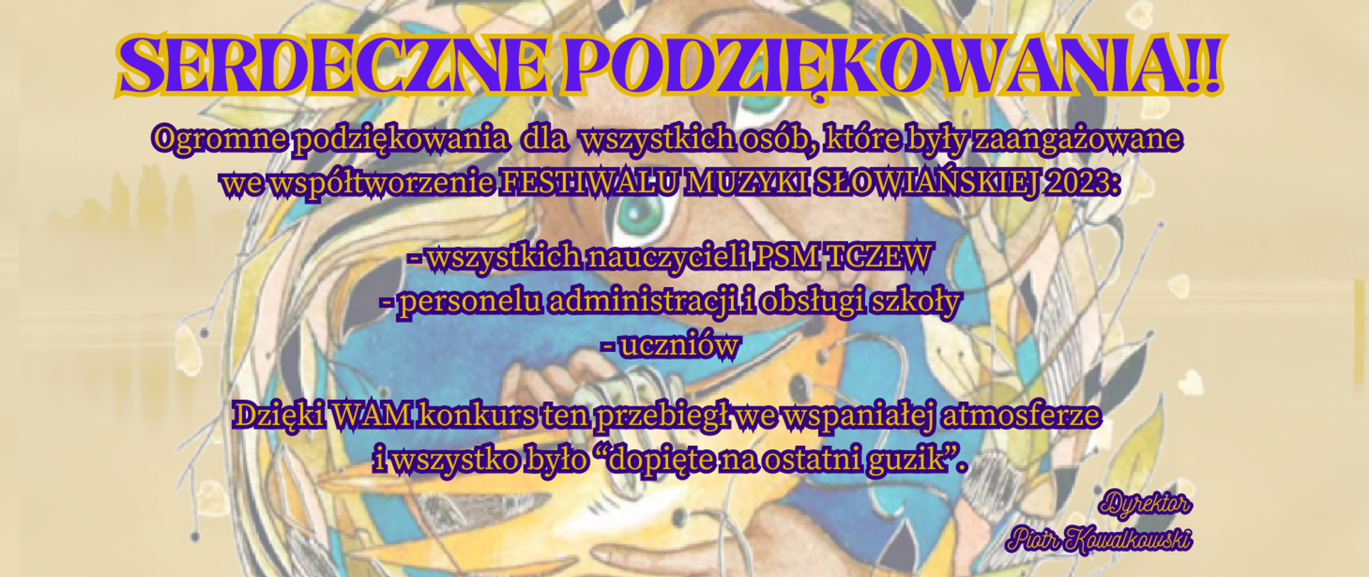 Na bladożółtym tle grafika przedstawiająca twarz kobiety, która gra na starodawnym instrumencie dętym, a zamiast włosów ma kolorowe liście. Treść ogłoszenia: Serdeczne podziękowania!! Ogromne podziękowania dla wszystkich osób, które były zaangażowane we współtworzenie FESTIWALU MUZYKI SŁOWIAŃSKIEJ 2023: wszystkich nauczycieli PSM TCZEW, personelu administracji i obsługi szkoły, uczniów. Dzięki WAM konkurs ten przebiegł we wspaniałej atmosferze i wszystko było “dopięte na ostatni guzik”. Dyrektor Piotr Kowalkowski.