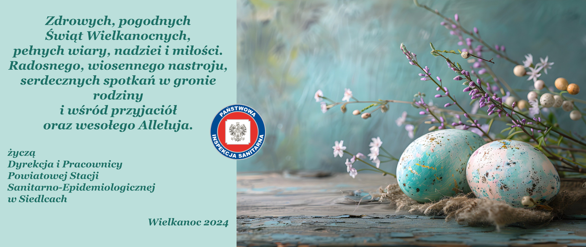 Życzenia:
Zdrowych, pogodnych
Świąt Wielkanocnych,
pełnych wiary, nadziei i miłości.
Radosnego, wiosennego nastroju,
serdecznych spotkań w gronie rodziny
i wśród przyjaciół
oraz wesołego Alleluja.
życzą
Dyrekcja i Pracownicy
Powiatowej Stacji
Sanitarno-Epidemiologicznej
w Siedlcach
Wielkanoc 2024
Obok zdjęcie dwóch pisanek a w tle gałązki roślin