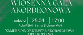 Plakat wydarzenia „Wiosenna Gala Akordeonowa” na zielonym tle z jasnymi efektami świetlnymi, u góry logotyp Fundacji Wspierania Kultury „Amadeusz” oraz Państwowej Szkoły Muzycznej I i II stopnia im. Ignacego Jana Paderewskiego w Stalowej Woli, centralnie duży tytuł wydarzenia, poniżej informacje: sobota, 25.04, godzina 17:00, Aula PSM I i II st. w Stalowej Woli, dalej nazwa zespołu Kameralna Orkiestra Akordeonowa Arti Sentemo, w dolnej części zdjęcie grupy muzyków z akordeonami oraz dyrygenta stojącego na środku, pod zdjęciem informacja o dyrekcji Zbigniewa Czuryły, na dole plakatu informacje o dofinansowaniu z budżetu Starostwa Powiatowego w Stalowej Woli i Gminy Stalowa Wola, patronaty medialne oraz informacja o bezpłatnych zaproszeniach do odbioru w sekretariacie PSM.