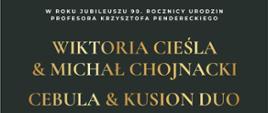 Plakat z wydarzeniem - Koncert w którym wystąpią Wiktoria Cieśla & Michał Chojnacki oraz Cebula & Kusion Duo, koncert odbędzie się w auli ZPSM w Dębicy w dniu 7 grudnia 2023r.; koncert ten to kolejne wydarzenie zorganizowane w ramach Międzynarodowego Festiwalu „Dębickie Korzenie”- Krzysztof Penderecki in Memoriam; na plakacie w górnym pasku znajduje się logo organizatora, realizatora, partnera głównego, Pani E. Pendereckiej i Marszałka Województwa Podkarpackiego, poniżej na czarnym tle umieszczono na środku logo dębickich korzeni, białym napisem dzień, godzina i miejsce wydarzenia, następnie umieszczono zdjęcia wykonawców, złotym kolorem wymieniono nazwy artystów, kolorem tym wpisano także stronę internetową dębickich korzeni a obok tj. po prawej stronie jest kod QR; w stopce plakatu wymieniono z loga i nazwy partnerów, współorganizatorów oraz patronat medialny. 