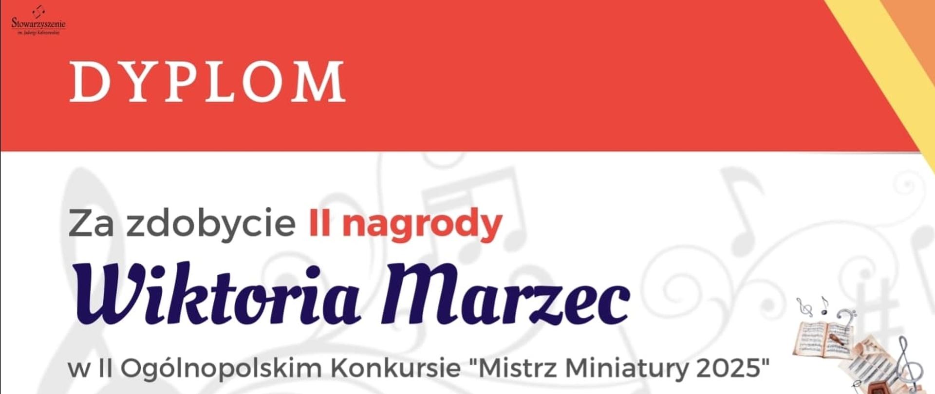 DYPLOM
Za zdobycie *II nagrody*
*Wiktoria Marzec*
w II Ogólnopolskim Konkursie „Mistrz Miniatury 2025”
*Jury:*
* prof. dr hab. Bartosz Bryła
* dr hab. prof. AM Karina Gidaszewska
* prof. dr hab. Mariusz Derewecki
* prof. dr hab. Krzysztof Sowiński
*Poznań, 13–14.06.2025 r.*
W tle znajdują się graficzne elementy muzyczne: klucz wiolinowy, nuty oraz ilustracje przedstawiające skrzypce, metronom i kartki z nutami.