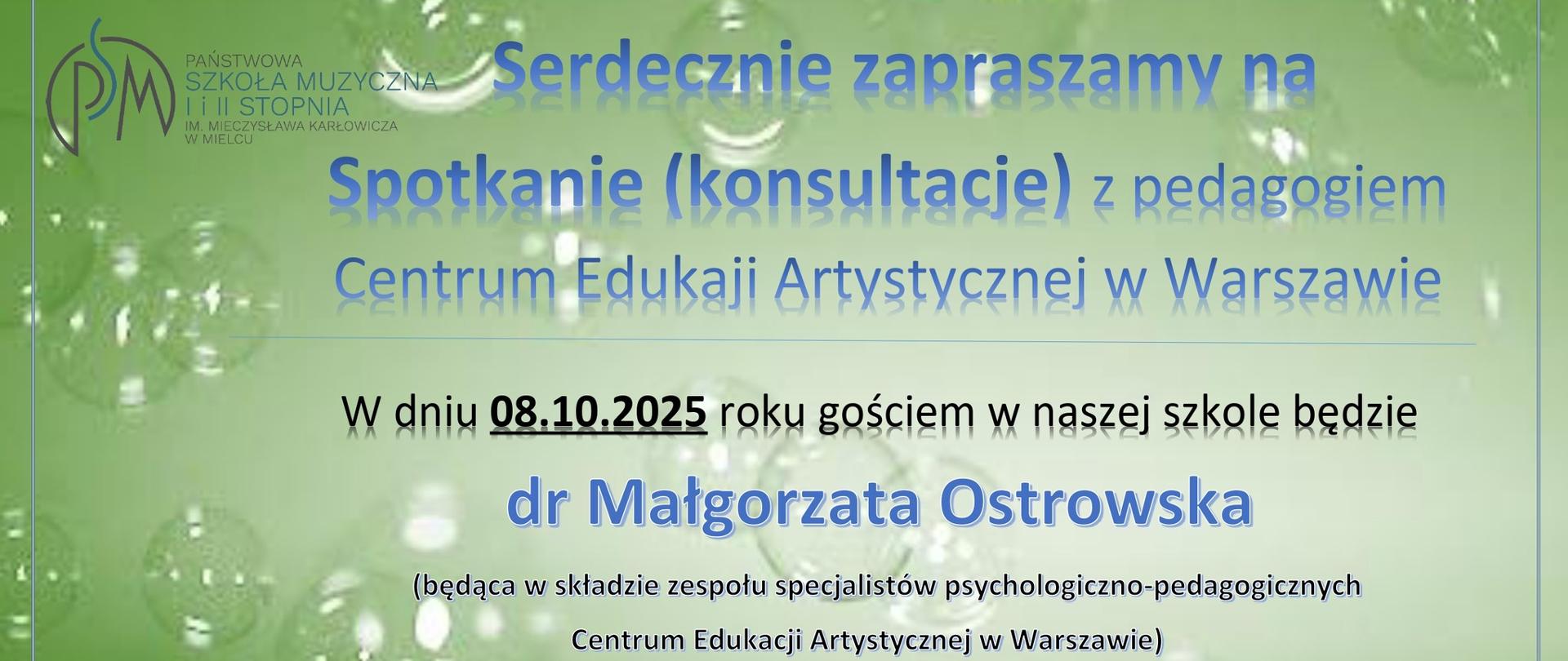 Serdecznie zapraszamy na Spotkanie (konsultacje) z pedagogiem Centrum Edukaji Artystycznej w Warszawie
W dniu 08.10.2025 roku gościem w naszej szkole będzie dr Małgorzata Ostrowska (będąca w składzie zespołu specjalistów psychologiczno-pedagogicznych Centrum Edukacji Artystycznej w Warszawie), Państwowa Szkoła Muzyczna I i II stopnia, im. Mieczysława Karłowicza w Mielcu, ul. Kościuszki 10, godz. 11:40 - Spotkanie z nauczycielami szkoły, godz. 15.00-15:45 - Sala Królewska - spotkanie z uczniami szkoły muzycznej II stopnia, temat: „Szkoła jako miejsce relacji", godz. 16:00-17:30 - spotkania indywidualne z zainteresowanymi uczniami