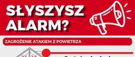 Plakat informacyjny MSWiA oraz Ochrony Ludności i Obrony Cywilnej nagłówkiem: „SŁYSZYSZ ALARM? ZAGROŻENIE ATAKIEM Z POWIETRZA” z ilustracją czerwonego megafonu u góry. Poniżej znajdują się dwa sekcje instrukcji ze schematycznymi ilustracjami: Jesteś w budynku:Zasady:Jeżeli jest punkt schronienia, idź tam. Jeżeli go nie ma, idź do pomieszczenia położonego jak najniżej – np. odpowiednio przygotowanego garażu podziemnego czy piwnicy lub pomieszczenia bez okien oddzielonego dwiema ścianami od zewnątrz – np. korytarza. Poruszaj się wyłącznie schodami. Ilustracja: Przekrój wielopiętrowego domu/budynku. Pomieszczenia na poddaszu i wyższych piętrach oraz z oknami są przekreślone czerwonym znakiem X (jako niebezpieczne), natomiast bezpieczne pomieszczenie na najniższej kondygnacji w głębi budynku oznaczone jest zielonym tłem. Jesteś na zewnątrz:Zasady:Idź do najbliższego punktu schronienia. Korzystaj z aplikacji gdziesieukryc.pl. Możesz wykorzystać odpowiednio przygotowany garaż podziemny, piwnicę, tunel czy przejście podziemne. Ilustracja: Rysunek osoby w czapce z plecakiem trzymającej smartfon z włączoną aplikacją nawigacyjną. W tle widać budynki miejskie oraz wejście do podziemnego przejścia/schronu. Na dole infografiki umieszczono logotypy: Ochrona ludności i obrona cywilna oraz Ministerstwo Spraw Wewnętrznych i Administracji.