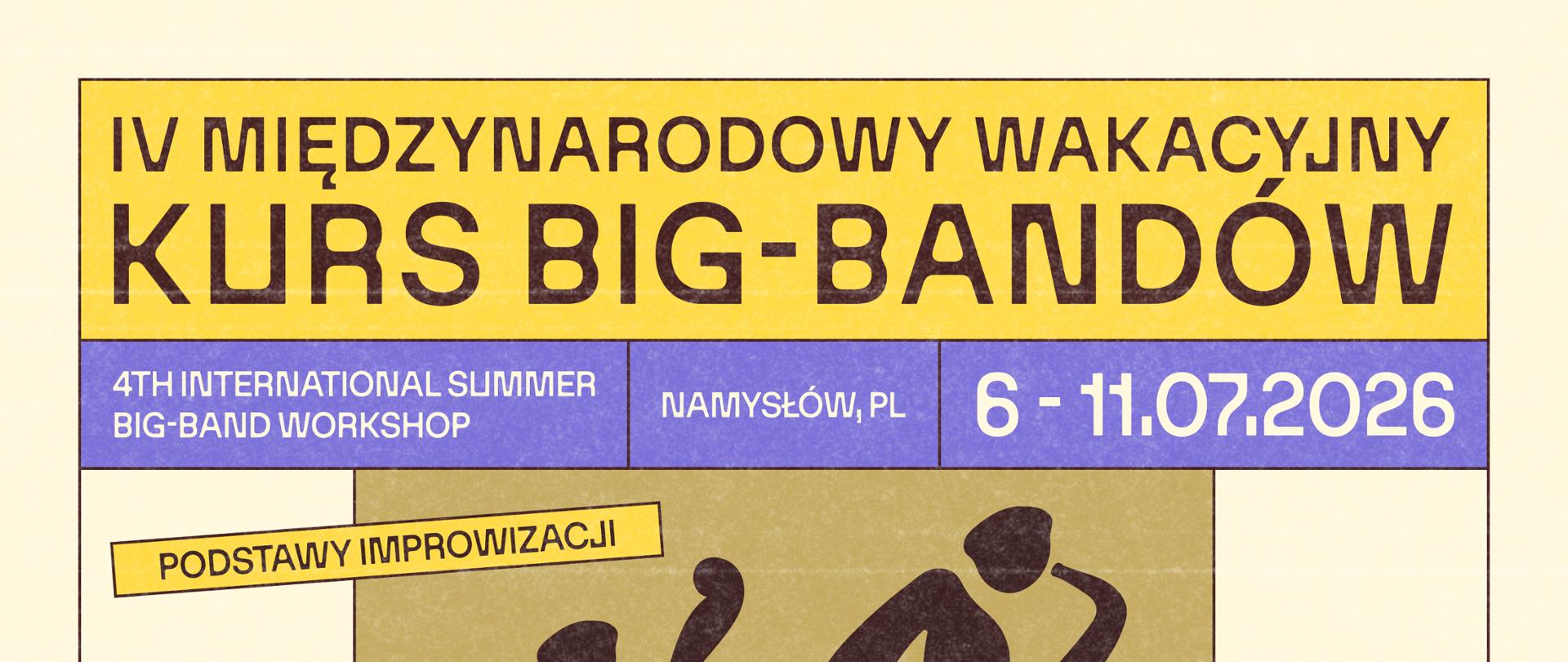 Plakat z tłem w czterech kolorach. Na samej górze plakatu pasek z żółtym tłem na którym widnieje napis drukowanymi dużymi czarnymi literami IV MIĘDZYNARODOWY WAKACYJNY KURS BIG-BANDÓW. Pod spodem w ramce z fioletowym tłem dużymi literami napis 4TH INTERNATIONAL SLIMMER BIG-BAND WORKSHOP NAMYSŁÓW, PL 6-11.07.2026.Poniżej w kwadratowej ramce na tle piaskowo-żółtym zarys dwóch postaci z kontrabasem i saksofonem z napisanymi w ramkach tematami kolorem czarnym, drukowanymi literami. PODSTAWY IMPROWIZACJI, PRACA W SEKCJACH oraz w ramkach z fioletowym tłem napis drukowanymi białymi literami ZAJĘCIA BIG-BAND oraz RYTMIKA I HARMONIA. Po spodem drukowanymi czarnymi literami na tle żółto-piaskowym napisy: PROWADZĄCY/LEAD INSTRUCTORS ANNA GADT, VOC., TOMASZ WENDT, SAX., SEBASTIAN SOŁDRZYŃSKI, TPT., BARTOSZ PERNAL, TBN. PROWADZĄCY WSPIERAJĄCY/SUPPORTING INSTRUCTORS SZYMON RYBITW, TBN., DAWID OPALIŃSKI, PERC., DOMINIK MĄKOSA, PNO., BARTLOMIEJ CHOJNICKI, DB, PROGRAM WARSZTATÓW/WORKSHOP PROGRAM 06.07/19:30 KONCERT INAUGURACYJNY ZESPOŁU WALK AWAY; 07.07/19:30 JAM SESSION, AMFITEATR NA WYSPIE W NAMYSŁOWIE; 08.07/19:00 KONCERT W WYKONANIU STUDENTÓW, SALA KONCERTOWA PSM NAMYSŁÓW; 08.07/21:00 JAM SESSION, SALA KONCERTOWA PSM NAMYSŁÓW; 10.07/19:30 JAM SESSION, MICHALICE, PRZYSTAŃ U CHOWANKÓW; 11.07/16:00 KONCERT FINAŁOWY/ FINAL CONCERT, SALA KONCERTOWA PSMNAMYSŁÓW. Na samym dole plakatu napisy drukowanymi czarnymi literami: ZGŁOSZENIA/REGISTRATION T.+48 500 064 912; T. +48 662 017 924 WAKACYJNYKURS@PSMNAMYSLOW.PL; ORGANIZATOR/HOST PSM IM. A. KURYLEWICZA W NAMYSŁOWIE UL. J. PIŁSUDSKIEGO 11, 46-100 NAMYSŁÓW GOV.PL/WEB/PSMNAMYSLOW Na samym dole plakatu logotyp Fundacja Mundi, MPM DEVELOPMENT, URZĄD GMINY NAMYSŁÓW, PAŃSTWOWEJ SZKOŁY MUZYCZNEJ I ST IM. ANDRZEJA KURYLEWICZA W NAMYSŁOWIE, DOFINANSOWANIE ZE ŚRODKÓW CENTRUM EDUKACJI ARTYSTYCZNEJ W WARSZAWIE, EP AGROMUND SP. Z O.O. STOWARZYSZENIE WSPIERAJĄCE PAŃSTWOWĄ SZKOŁĘ MUZYCZNĄ I STOPNIA W NAMYSŁOWIE, MATT-TRAVEL.