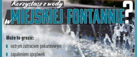 Korzystasz z wody w miejskiej fontannie? Może to grozić:
• ostrym zatruciem pokarmowym
• zapaleniem spojówek
• schorzeniami dróg oddechowych
• stanem zapalnym dróg moczowych i pęcherza
• reakcjami alergicznymi
• grzybicą i innymi chorobami skóry
Woda w fontannach nie nadaje się do kąpieli ani do picia!