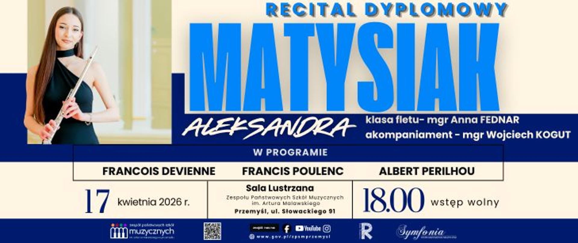 Plakat recitalu dyplomowego Aleksandry Matysiak. Po lewej stronie widoczna jest młoda kobieta trzymająca flet, ubrana w elegancką czarną suknię. Po prawej stronie znajduje się duży napis „MATYSIAK Aleksandra” oraz informacja „Recital dyplomowy”.
W programie utwory François Devienne’a, Francisa Poulenca i Alberta Périlhou.
Koncert odbędzie się 17 kwietnia 2026 roku o godzinie 18:00 w Sali Lustrzanej Zespołu Państwowych Szkół Muzycznych im. Artura Malawskiego w Przemyślu (ul. Słowackiego 91).
Wstęp wolny.
Podano także informacje o nauczycielce klasy fletu (mgr Anna Fednar) oraz akompaniatorze (mgr Wojciech Kogut).