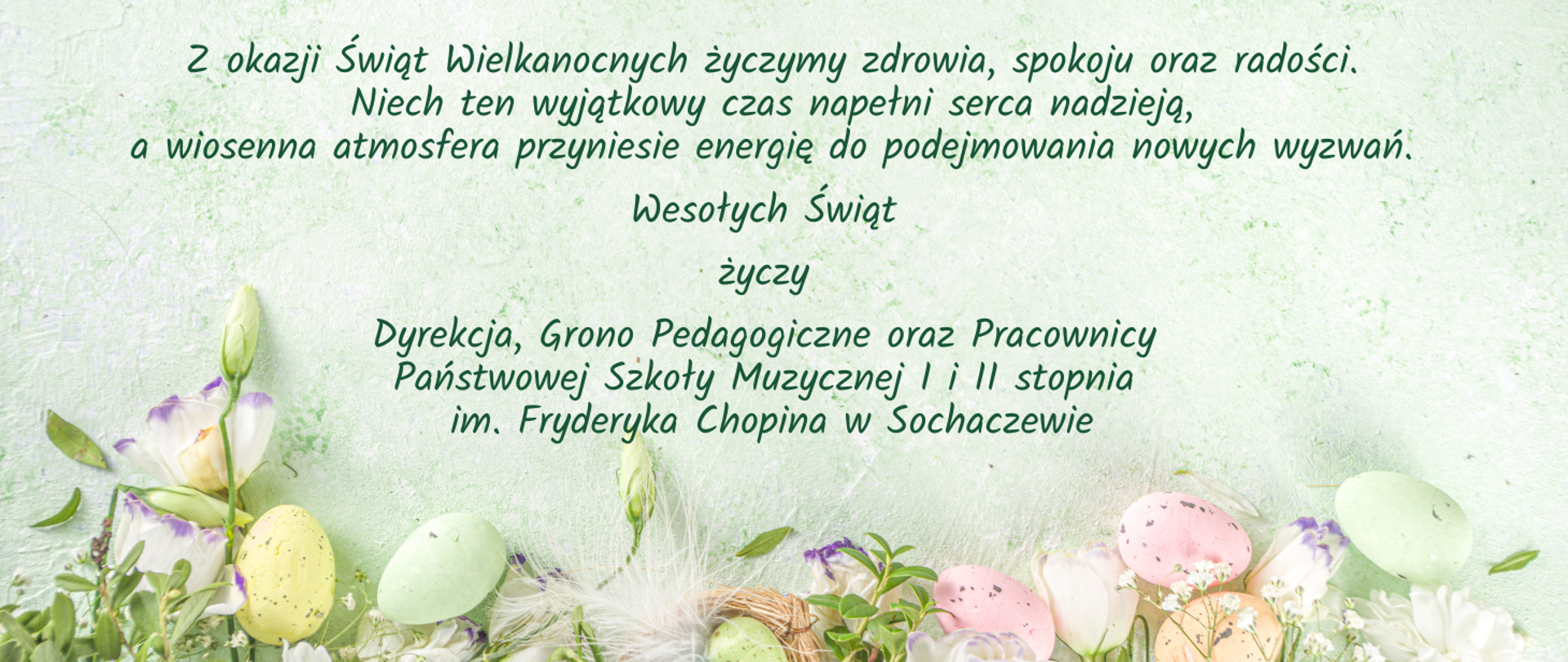 kartka świąteczna, tło seledynowe, na dole zdjęcie pisanek, zielonych gałązek i piórek. Na środku życzenia: Z okazji Świąt Wielkanocnych życzymy zdrowia, spokoju oraz radości. Niech ten wyjątkowy czas napełni serca nadzieją,
a wiosenna atmosfera przyniesie energię do podejmowania nowych wyzwań. Wesołych Świąt życzy Dyrekcja, Grono Pedagogiczne oraz Pracownicy Państwowej Szkoły Muzycznej I i II stopnia im. Fryderyka Chopina w Sochaczewie