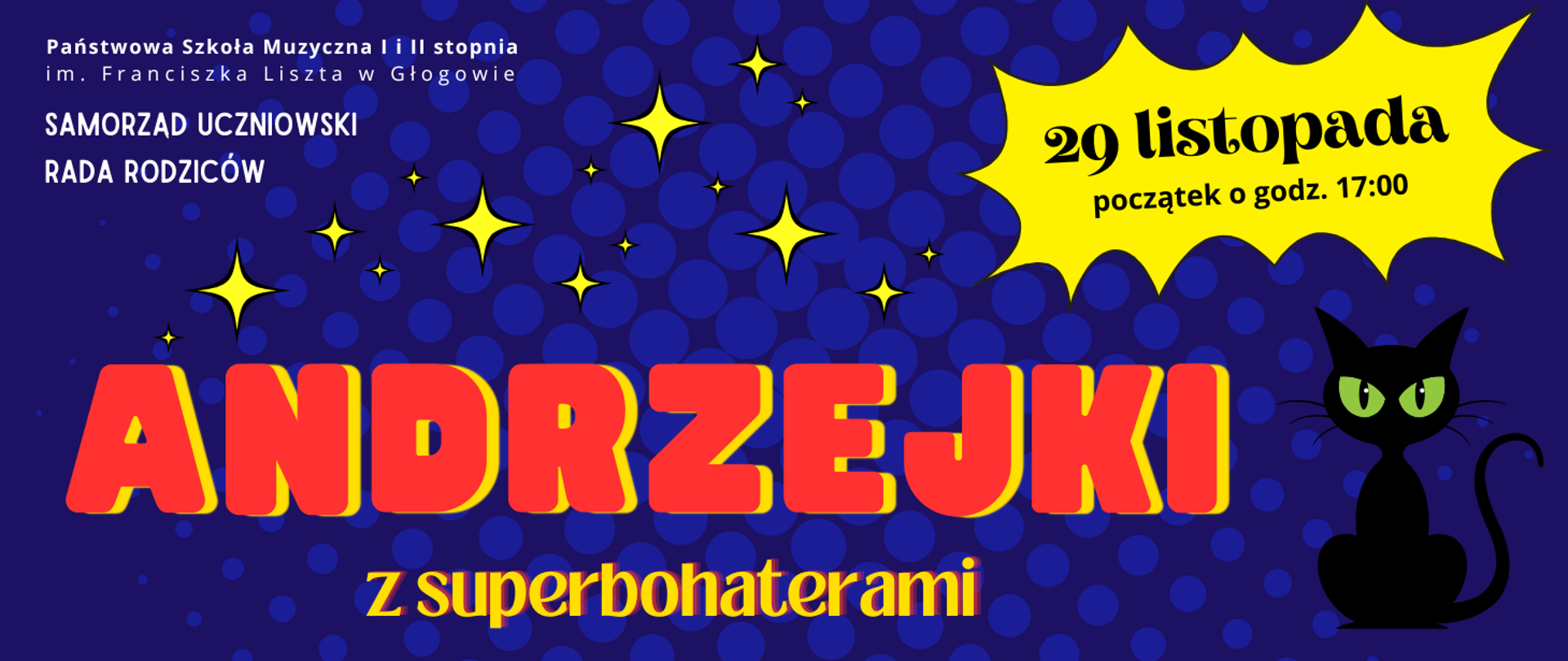 Grafika zawiera tekst: "29 listopada początek o godz. 17:00 ANDRZEJKI z superbohaterami". W lewej górnej części pełna nazwa szkoły, ułożona w dwóch rzędach, pod nią w kolejnych wierszach test: "SAMORZĄD UCZNIOWSKI RADA RODZICÓW", litery białe. W dolnej części duży ozdobny graficznie napis czerwono-żółtymi literami: "ANDRZEJKI", poniżej, mniejszą czcionką, litery żółto-czerwone: "z superbohaterami" . Z prawej strony napisu rysunek siedzącego czarnego kota z zielonymi oczami. Nad napisami rysunki żółtych gwiazd w stylistyce komiksowej. Data wydarzenia w żółtym komiksowym dymku umiejscowionym w prawej górnej części. Tło ciemnoniebieskie, z jaśniejszymi kropkami w różnych rozmiarach.