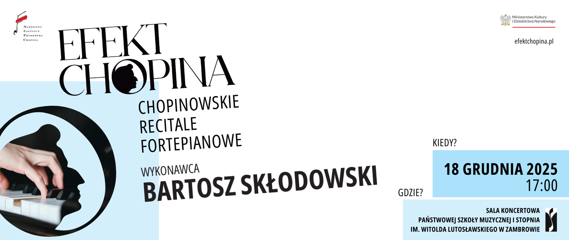Po lewej stronie widoczne jest logo Narodowego Instytutu Fryderyka Chopina oraz stylizowany tytuł „Efekt Chopina”, w którym litery układają się wokół czarnego profilu Chopina w okręgu. Niżej tekst: „Chopinowskie recitale fortepianowe”, a pod nim informacja o wykonawcy: „Bartosz Skłodowski”. W lewym dolnym rogu znajduje się okrągła grafika z fotografią dłoni grającej na klawiaturze fortepianu, na tle jasnoniebieskiego pola. Po prawej stronie plakatu w jasnym, minimalistycznym układzie widnieje informacja: „Kiedy? 18 grudnia 2025, 17:00”, umieszczona na błękitnym prostokącie. Niżej tekst „Gdzie?” oraz niebieskie pole zawierające: „Sala koncertowa Państwowej Szkoły Muzycznej I stopnia im. Witolda Lutosławskiego w Zambrowie”, z logo szkoły po prawej. W prawym górnym rogu znajduje się herb Ministerstwa Kultury i Dziedzictwa Narodowego oraz adres „efektchopina.pl”. Dominują kolory: biel, czerń i jasny błękit.