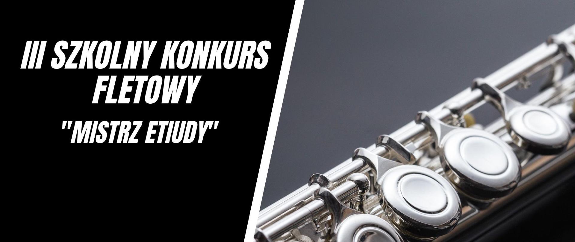 Plakat informujący o III Szkolnym Konkursie Fletowym „Mistrz etiudy”, który odbędzie się w Auli im. Aleksandry Umiastowskiej w Państwowej Szkole Muzycznej I i II st.im. Oskara Kolberga w Szczecinku. W lewej części plakatu na czarnym tle umieszczone biały napis III Szkolny Konkurs Fletowy „Mistrz etiudy”. Poniżej data i miejsce konkursu, odnośnik o informacji na stronie internetowej www.gov.pl/psmszczecinek oraz logo szkoły. Z prawej strony zdjęcie części korpusu fletu poprzecznego na ciemnoszarym tle.
