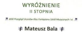 Na białym tle czarne i zielone napisy. Wyróżnienie drugiego stopnia dwudziesty dziewiąty przegląd uczniów klas fortepianu szkół muzycznych pierwszego stopnia Mateusz Bala